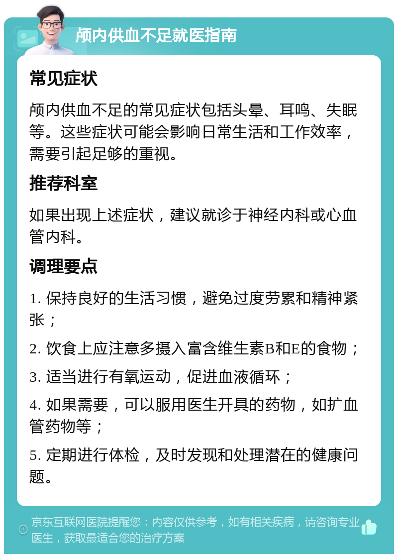 颅内供血不足就医指南 常见症状 颅内供血不足的常见症状包括头晕、耳鸣、失眠等。这些症状可能会影响日常生活和工作效率，需要引起足够的重视。 推荐科室 如果出现上述症状，建议就诊于神经内科或心血管内科。 调理要点 1. 保持良好的生活习惯，避免过度劳累和精神紧张； 2. 饮食上应注意多摄入富含维生素B和E的食物； 3. 适当进行有氧运动，促进血液循环； 4. 如果需要，可以服用医生开具的药物，如扩血管药物等； 5. 定期进行体检，及时发现和处理潜在的健康问题。