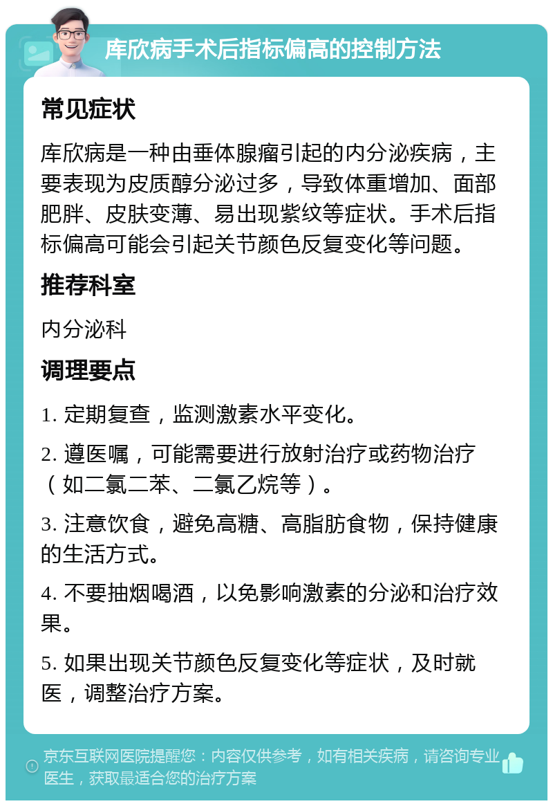 库欣病手术后指标偏高的控制方法 常见症状 库欣病是一种由垂体腺瘤引起的内分泌疾病，主要表现为皮质醇分泌过多，导致体重增加、面部肥胖、皮肤变薄、易出现紫纹等症状。手术后指标偏高可能会引起关节颜色反复变化等问题。 推荐科室 内分泌科 调理要点 1. 定期复查，监测激素水平变化。 2. 遵医嘱，可能需要进行放射治疗或药物治疗（如二氯二苯、二氯乙烷等）。 3. 注意饮食，避免高糖、高脂肪食物，保持健康的生活方式。 4. 不要抽烟喝酒，以免影响激素的分泌和治疗效果。 5. 如果出现关节颜色反复变化等症状，及时就医，调整治疗方案。