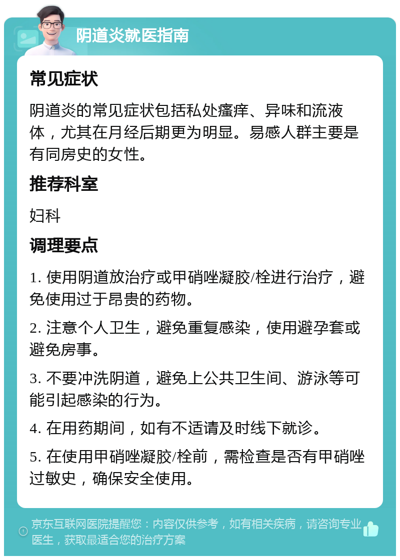 阴道炎就医指南 常见症状 阴道炎的常见症状包括私处瘙痒、异味和流液体，尤其在月经后期更为明显。易感人群主要是有同房史的女性。 推荐科室 妇科 调理要点 1. 使用阴道放治疗或甲硝唑凝胶/栓进行治疗，避免使用过于昂贵的药物。 2. 注意个人卫生，避免重复感染，使用避孕套或避免房事。 3. 不要冲洗阴道，避免上公共卫生间、游泳等可能引起感染的行为。 4. 在用药期间，如有不适请及时线下就诊。 5. 在使用甲硝唑凝胶/栓前，需检查是否有甲硝唑过敏史，确保安全使用。