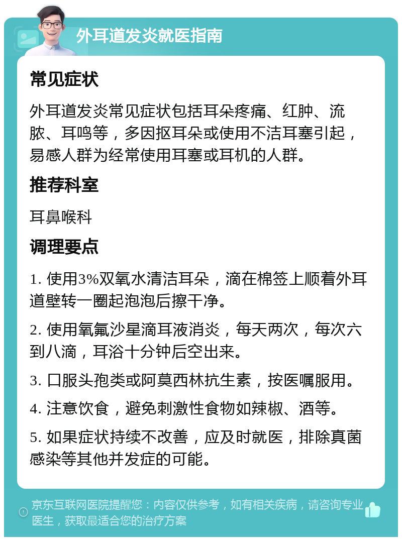 外耳道发炎就医指南 常见症状 外耳道发炎常见症状包括耳朵疼痛、红肿、流脓、耳鸣等，多因抠耳朵或使用不洁耳塞引起，易感人群为经常使用耳塞或耳机的人群。 推荐科室 耳鼻喉科 调理要点 1. 使用3%双氧水清洁耳朵，滴在棉签上顺着外耳道壁转一圈起泡泡后擦干净。 2. 使用氧氟沙星滴耳液消炎，每天两次，每次六到八滴，耳浴十分钟后空出来。 3. 口服头孢类或阿莫西林抗生素，按医嘱服用。 4. 注意饮食，避免刺激性食物如辣椒、酒等。 5. 如果症状持续不改善，应及时就医，排除真菌感染等其他并发症的可能。