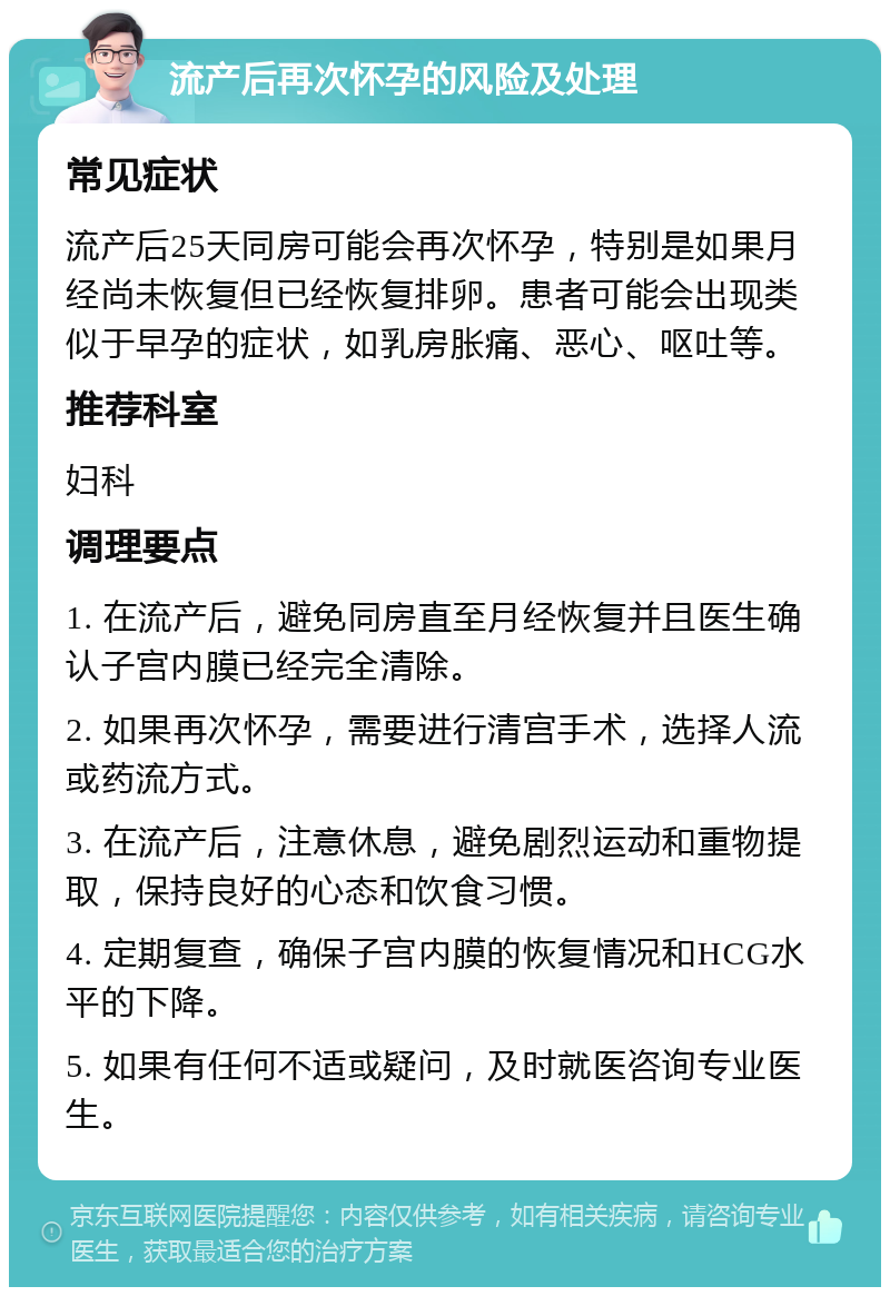 流产后再次怀孕的风险及处理 常见症状 流产后25天同房可能会再次怀孕，特别是如果月经尚未恢复但已经恢复排卵。患者可能会出现类似于早孕的症状，如乳房胀痛、恶心、呕吐等。 推荐科室 妇科 调理要点 1. 在流产后，避免同房直至月经恢复并且医生确认子宫内膜已经完全清除。 2. 如果再次怀孕，需要进行清宫手术，选择人流或药流方式。 3. 在流产后，注意休息，避免剧烈运动和重物提取，保持良好的心态和饮食习惯。 4. 定期复查，确保子宫内膜的恢复情况和HCG水平的下降。 5. 如果有任何不适或疑问，及时就医咨询专业医生。