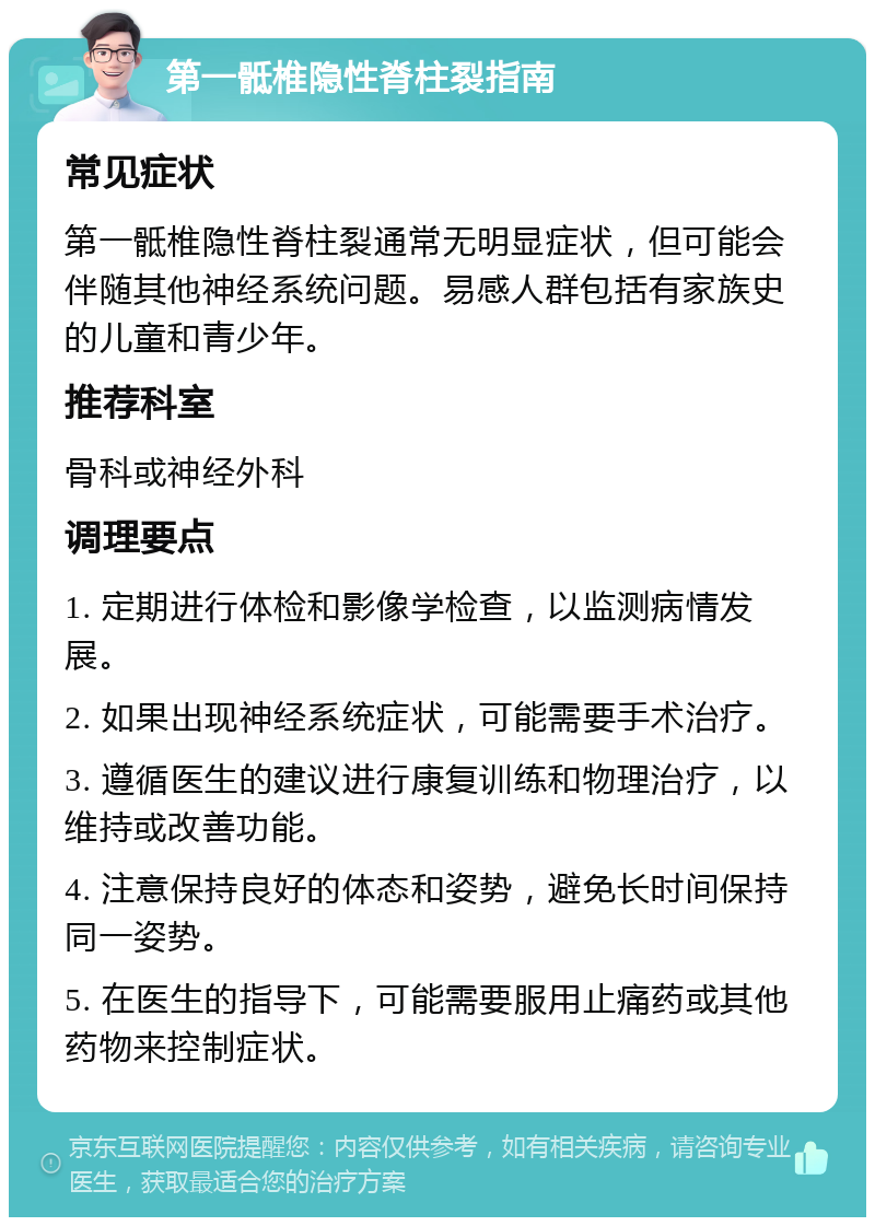 第一骶椎隐性脊柱裂指南 常见症状 第一骶椎隐性脊柱裂通常无明显症状，但可能会伴随其他神经系统问题。易感人群包括有家族史的儿童和青少年。 推荐科室 骨科或神经外科 调理要点 1. 定期进行体检和影像学检查，以监测病情发展。 2. 如果出现神经系统症状，可能需要手术治疗。 3. 遵循医生的建议进行康复训练和物理治疗，以维持或改善功能。 4. 注意保持良好的体态和姿势，避免长时间保持同一姿势。 5. 在医生的指导下，可能需要服用止痛药或其他药物来控制症状。