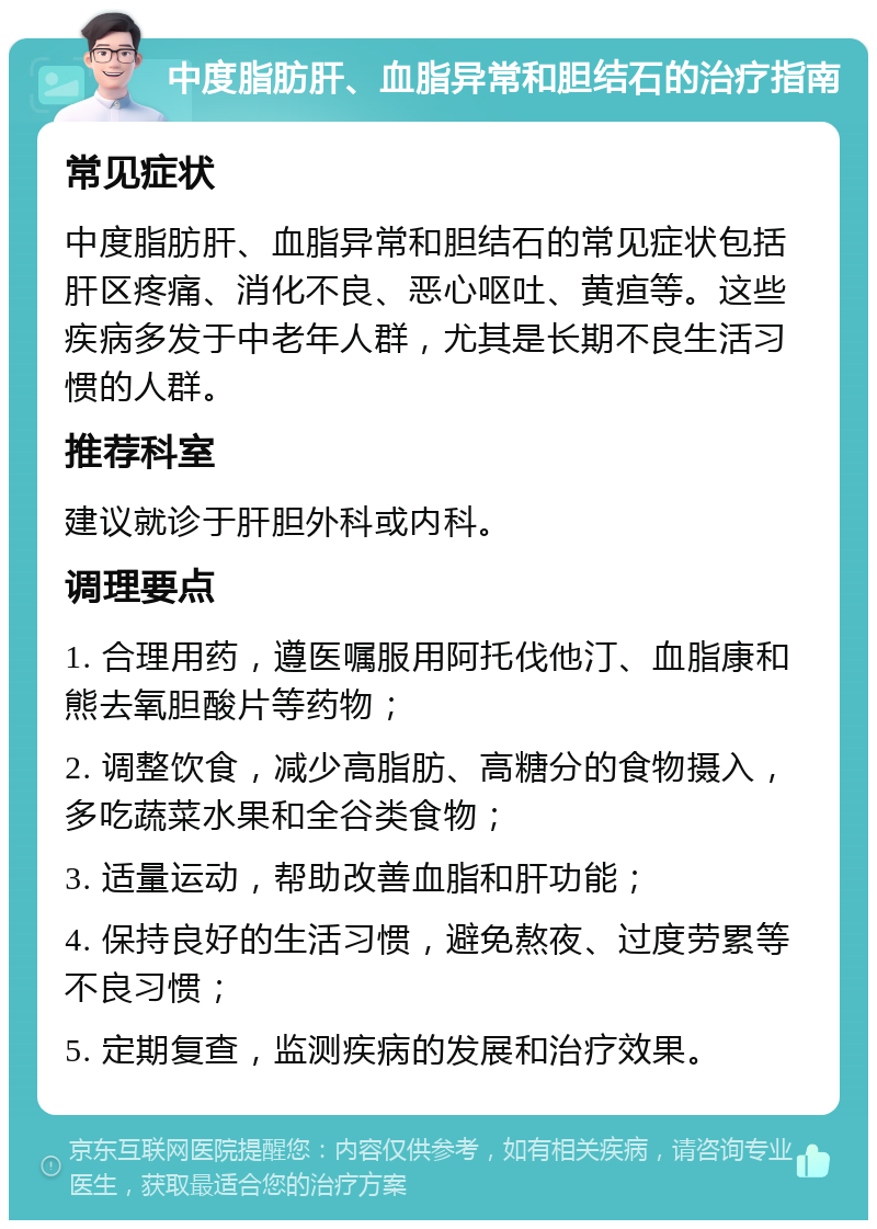 中度脂肪肝、血脂异常和胆结石的治疗指南 常见症状 中度脂肪肝、血脂异常和胆结石的常见症状包括肝区疼痛、消化不良、恶心呕吐、黄疸等。这些疾病多发于中老年人群，尤其是长期不良生活习惯的人群。 推荐科室 建议就诊于肝胆外科或内科。 调理要点 1. 合理用药，遵医嘱服用阿托伐他汀、血脂康和熊去氧胆酸片等药物； 2. 调整饮食，减少高脂肪、高糖分的食物摄入，多吃蔬菜水果和全谷类食物； 3. 适量运动，帮助改善血脂和肝功能； 4. 保持良好的生活习惯，避免熬夜、过度劳累等不良习惯； 5. 定期复查，监测疾病的发展和治疗效果。