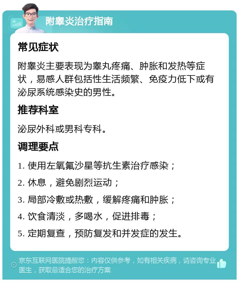 附睾炎治疗指南 常见症状 附睾炎主要表现为睾丸疼痛、肿胀和发热等症状，易感人群包括性生活频繁、免疫力低下或有泌尿系统感染史的男性。 推荐科室 泌尿外科或男科专科。 调理要点 1. 使用左氧氟沙星等抗生素治疗感染； 2. 休息，避免剧烈运动； 3. 局部冷敷或热敷，缓解疼痛和肿胀； 4. 饮食清淡，多喝水，促进排毒； 5. 定期复查，预防复发和并发症的发生。