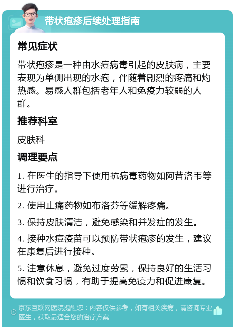 带状疱疹后续处理指南 常见症状 带状疱疹是一种由水痘病毒引起的皮肤病，主要表现为单侧出现的水疱，伴随着剧烈的疼痛和灼热感。易感人群包括老年人和免疫力较弱的人群。 推荐科室 皮肤科 调理要点 1. 在医生的指导下使用抗病毒药物如阿昔洛韦等进行治疗。 2. 使用止痛药物如布洛芬等缓解疼痛。 3. 保持皮肤清洁，避免感染和并发症的发生。 4. 接种水痘疫苗可以预防带状疱疹的发生，建议在康复后进行接种。 5. 注意休息，避免过度劳累，保持良好的生活习惯和饮食习惯，有助于提高免疫力和促进康复。