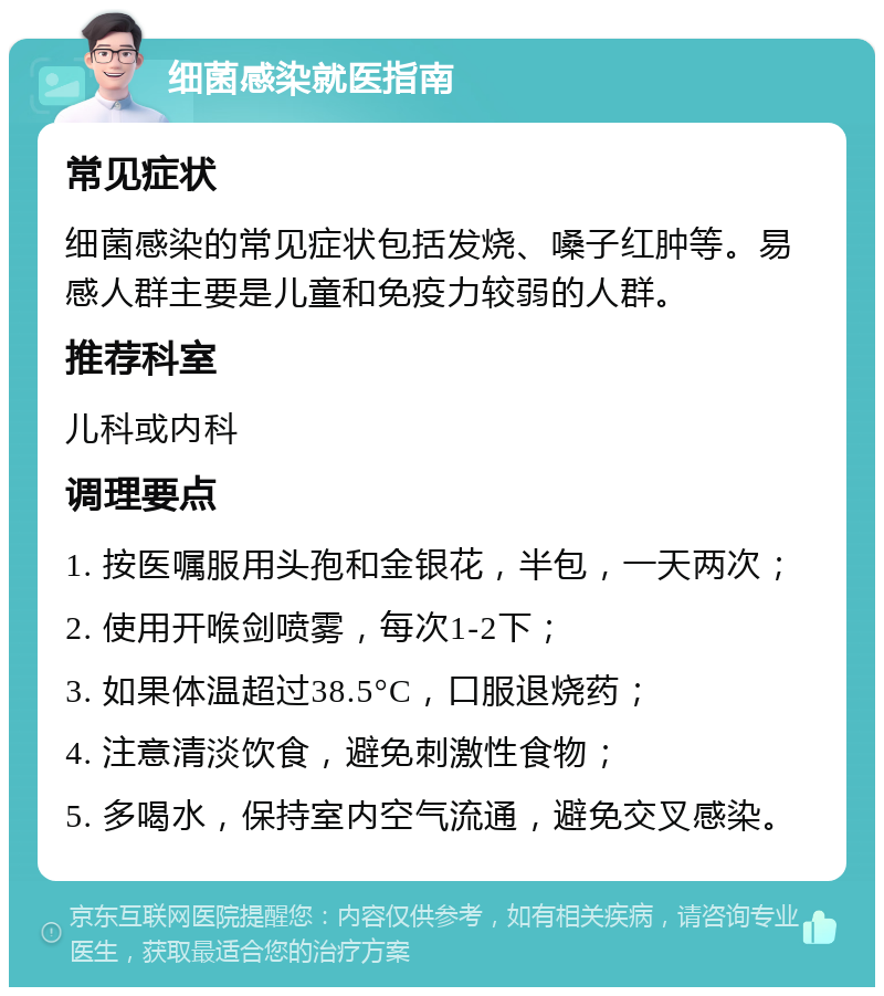 细菌感染就医指南 常见症状 细菌感染的常见症状包括发烧、嗓子红肿等。易感人群主要是儿童和免疫力较弱的人群。 推荐科室 儿科或内科 调理要点 1. 按医嘱服用头孢和金银花，半包，一天两次； 2. 使用开喉剑喷雾，每次1-2下； 3. 如果体温超过38.5°C，口服退烧药； 4. 注意清淡饮食，避免刺激性食物； 5. 多喝水，保持室内空气流通，避免交叉感染。