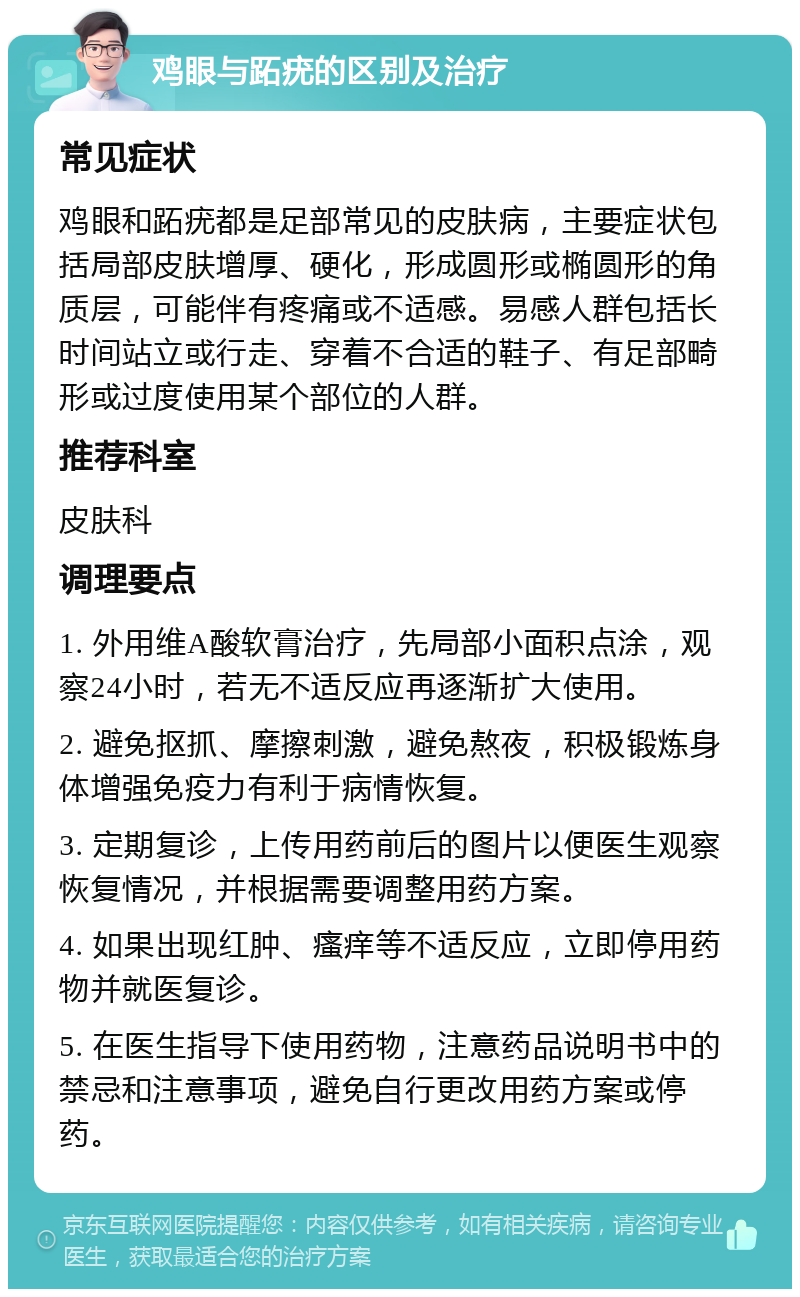 鸡眼与跖疣的区别及治疗 常见症状 鸡眼和跖疣都是足部常见的皮肤病，主要症状包括局部皮肤增厚、硬化，形成圆形或椭圆形的角质层，可能伴有疼痛或不适感。易感人群包括长时间站立或行走、穿着不合适的鞋子、有足部畸形或过度使用某个部位的人群。 推荐科室 皮肤科 调理要点 1. 外用维A酸软膏治疗，先局部小面积点涂，观察24小时，若无不适反应再逐渐扩大使用。 2. 避免抠抓、摩擦刺激，避免熬夜，积极锻炼身体增强免疫力有利于病情恢复。 3. 定期复诊，上传用药前后的图片以便医生观察恢复情况，并根据需要调整用药方案。 4. 如果出现红肿、瘙痒等不适反应，立即停用药物并就医复诊。 5. 在医生指导下使用药物，注意药品说明书中的禁忌和注意事项，避免自行更改用药方案或停药。