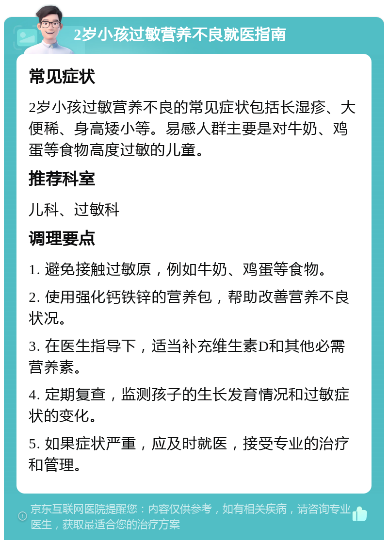 2岁小孩过敏营养不良就医指南 常见症状 2岁小孩过敏营养不良的常见症状包括长湿疹、大便稀、身高矮小等。易感人群主要是对牛奶、鸡蛋等食物高度过敏的儿童。 推荐科室 儿科、过敏科 调理要点 1. 避免接触过敏原，例如牛奶、鸡蛋等食物。 2. 使用强化钙铁锌的营养包，帮助改善营养不良状况。 3. 在医生指导下，适当补充维生素D和其他必需营养素。 4. 定期复查，监测孩子的生长发育情况和过敏症状的变化。 5. 如果症状严重，应及时就医，接受专业的治疗和管理。