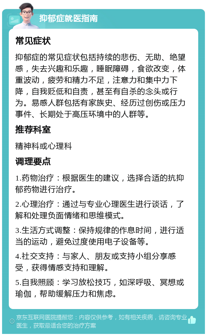 抑郁症就医指南 常见症状 抑郁症的常见症状包括持续的悲伤、无助、绝望感，失去兴趣和乐趣，睡眠障碍，食欲改变，体重波动，疲劳和精力不足，注意力和集中力下降，自我贬低和自责，甚至有自杀的念头或行为。易感人群包括有家族史、经历过创伤或压力事件、长期处于高压环境中的人群等。 推荐科室 精神科或心理科 调理要点 1.药物治疗：根据医生的建议，选择合适的抗抑郁药物进行治疗。 2.心理治疗：通过与专业心理医生进行谈话，了解和处理负面情绪和思维模式。 3.生活方式调整：保持规律的作息时间，进行适当的运动，避免过度使用电子设备等。 4.社交支持：与家人、朋友或支持小组分享感受，获得情感支持和理解。 5.自我照顾：学习放松技巧，如深呼吸、冥想或瑜伽，帮助缓解压力和焦虑。