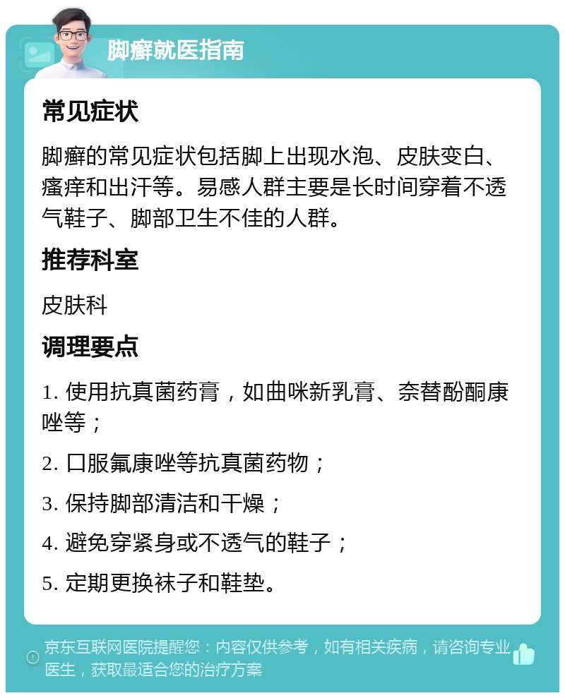 脚癣就医指南 常见症状 脚癣的常见症状包括脚上出现水泡、皮肤变白、瘙痒和出汗等。易感人群主要是长时间穿着不透气鞋子、脚部卫生不佳的人群。 推荐科室 皮肤科 调理要点 1. 使用抗真菌药膏，如曲咪新乳膏、奈替酚酮康唑等； 2. 口服氟康唑等抗真菌药物； 3. 保持脚部清洁和干燥； 4. 避免穿紧身或不透气的鞋子； 5. 定期更换袜子和鞋垫。