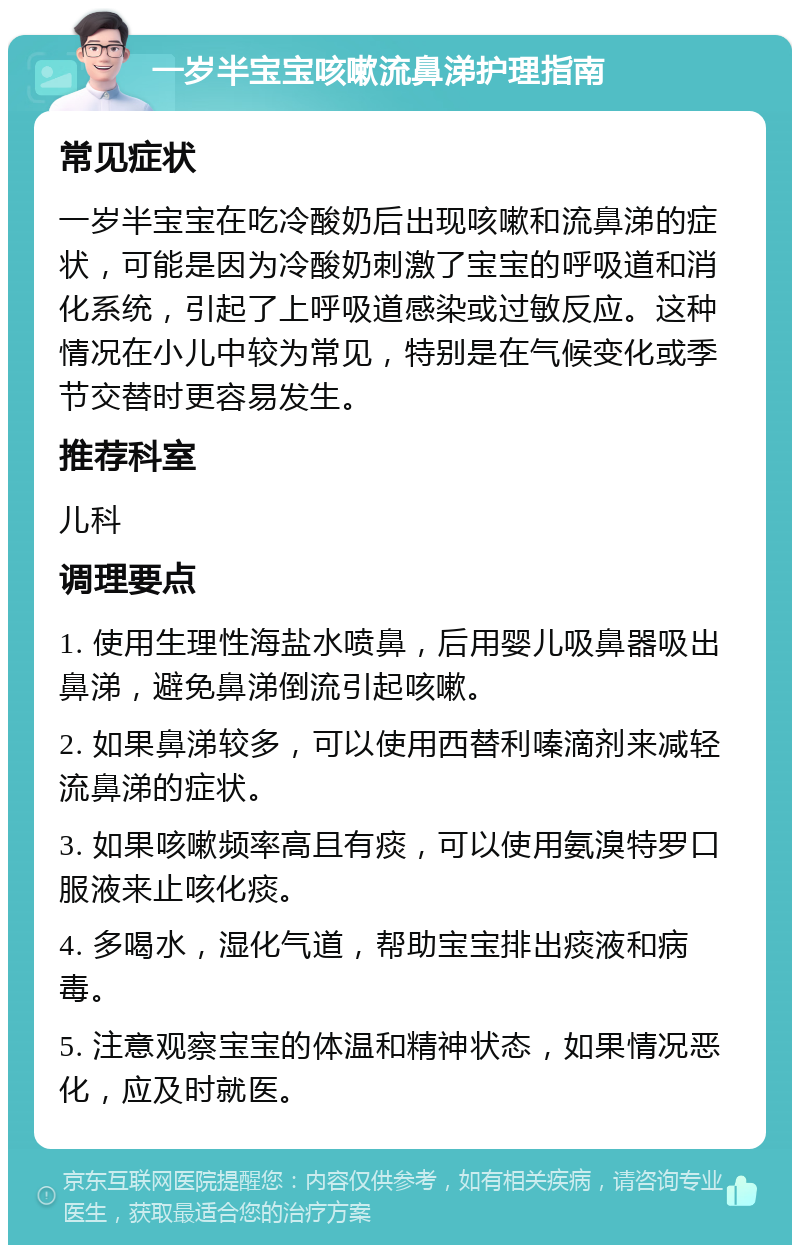 一岁半宝宝咳嗽流鼻涕护理指南 常见症状 一岁半宝宝在吃冷酸奶后出现咳嗽和流鼻涕的症状，可能是因为冷酸奶刺激了宝宝的呼吸道和消化系统，引起了上呼吸道感染或过敏反应。这种情况在小儿中较为常见，特别是在气候变化或季节交替时更容易发生。 推荐科室 儿科 调理要点 1. 使用生理性海盐水喷鼻，后用婴儿吸鼻器吸出鼻涕，避免鼻涕倒流引起咳嗽。 2. 如果鼻涕较多，可以使用西替利嗪滴剂来减轻流鼻涕的症状。 3. 如果咳嗽频率高且有痰，可以使用氨溴特罗口服液来止咳化痰。 4. 多喝水，湿化气道，帮助宝宝排出痰液和病毒。 5. 注意观察宝宝的体温和精神状态，如果情况恶化，应及时就医。