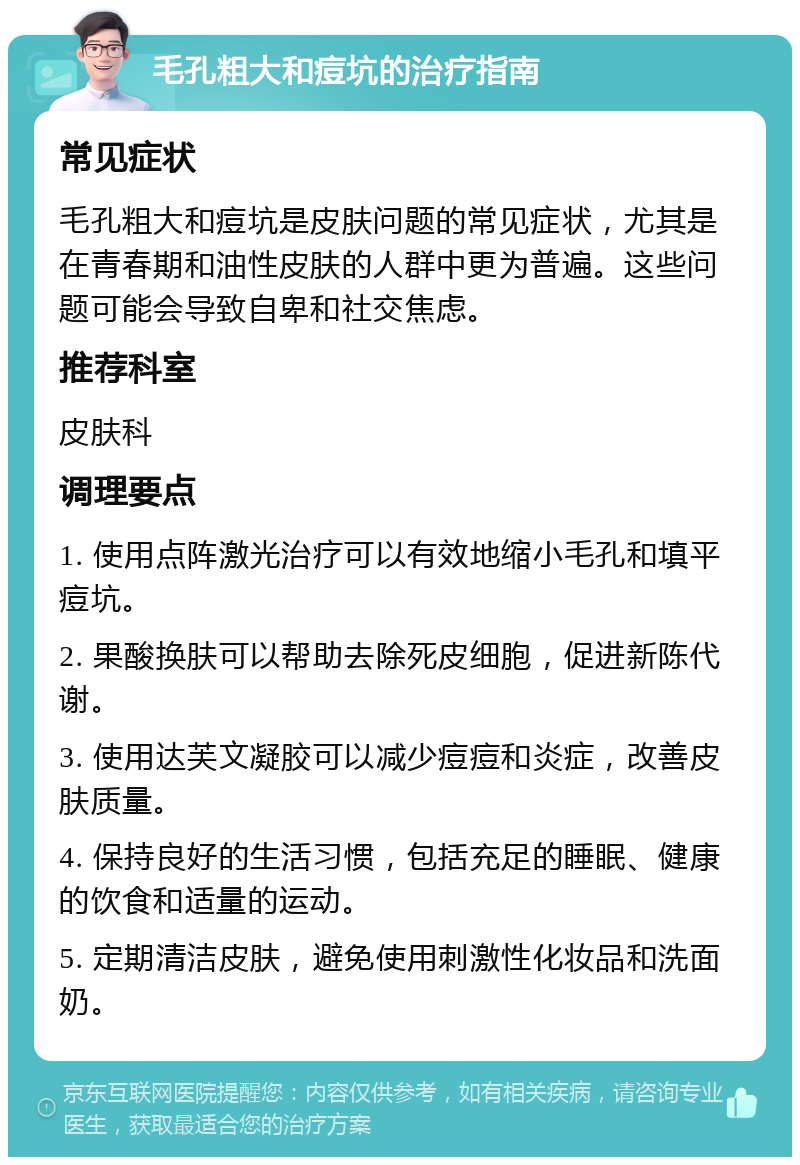 毛孔粗大和痘坑的治疗指南 常见症状 毛孔粗大和痘坑是皮肤问题的常见症状，尤其是在青春期和油性皮肤的人群中更为普遍。这些问题可能会导致自卑和社交焦虑。 推荐科室 皮肤科 调理要点 1. 使用点阵激光治疗可以有效地缩小毛孔和填平痘坑。 2. 果酸换肤可以帮助去除死皮细胞，促进新陈代谢。 3. 使用达芙文凝胶可以减少痘痘和炎症，改善皮肤质量。 4. 保持良好的生活习惯，包括充足的睡眠、健康的饮食和适量的运动。 5. 定期清洁皮肤，避免使用刺激性化妆品和洗面奶。