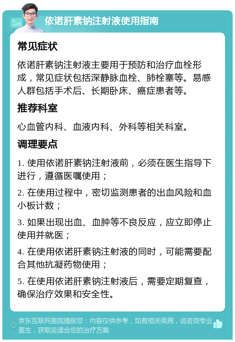 依诺肝素钠注射液使用指南 常见症状 依诺肝素钠注射液主要用于预防和治疗血栓形成，常见症状包括深静脉血栓、肺栓塞等。易感人群包括手术后、长期卧床、癌症患者等。 推荐科室 心血管内科、血液内科、外科等相关科室。 调理要点 1. 使用依诺肝素钠注射液前，必须在医生指导下进行，遵循医嘱使用； 2. 在使用过程中，密切监测患者的出血风险和血小板计数； 3. 如果出现出血、血肿等不良反应，应立即停止使用并就医； 4. 在使用依诺肝素钠注射液的同时，可能需要配合其他抗凝药物使用； 5. 在使用依诺肝素钠注射液后，需要定期复查，确保治疗效果和安全性。