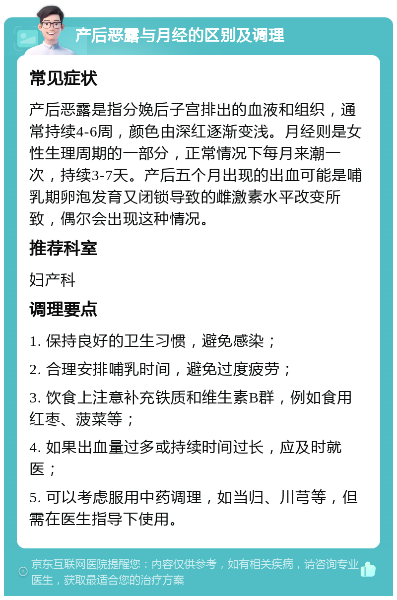 产后恶露与月经的区别及调理 常见症状 产后恶露是指分娩后子宫排出的血液和组织，通常持续4-6周，颜色由深红逐渐变浅。月经则是女性生理周期的一部分，正常情况下每月来潮一次，持续3-7天。产后五个月出现的出血可能是哺乳期卵泡发育又闭锁导致的雌激素水平改变所致，偶尔会出现这种情况。 推荐科室 妇产科 调理要点 1. 保持良好的卫生习惯，避免感染； 2. 合理安排哺乳时间，避免过度疲劳； 3. 饮食上注意补充铁质和维生素B群，例如食用红枣、菠菜等； 4. 如果出血量过多或持续时间过长，应及时就医； 5. 可以考虑服用中药调理，如当归、川芎等，但需在医生指导下使用。