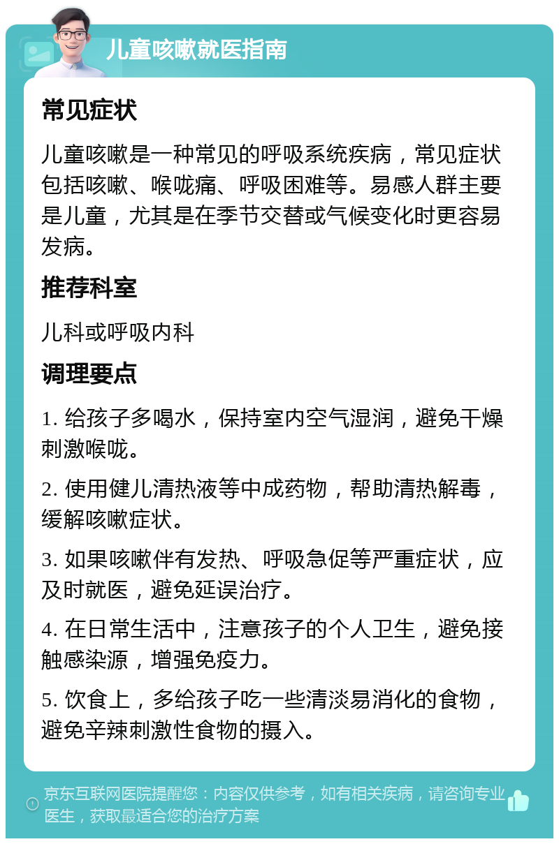 儿童咳嗽就医指南 常见症状 儿童咳嗽是一种常见的呼吸系统疾病，常见症状包括咳嗽、喉咙痛、呼吸困难等。易感人群主要是儿童，尤其是在季节交替或气候变化时更容易发病。 推荐科室 儿科或呼吸内科 调理要点 1. 给孩子多喝水，保持室内空气湿润，避免干燥刺激喉咙。 2. 使用健儿清热液等中成药物，帮助清热解毒，缓解咳嗽症状。 3. 如果咳嗽伴有发热、呼吸急促等严重症状，应及时就医，避免延误治疗。 4. 在日常生活中，注意孩子的个人卫生，避免接触感染源，增强免疫力。 5. 饮食上，多给孩子吃一些清淡易消化的食物，避免辛辣刺激性食物的摄入。