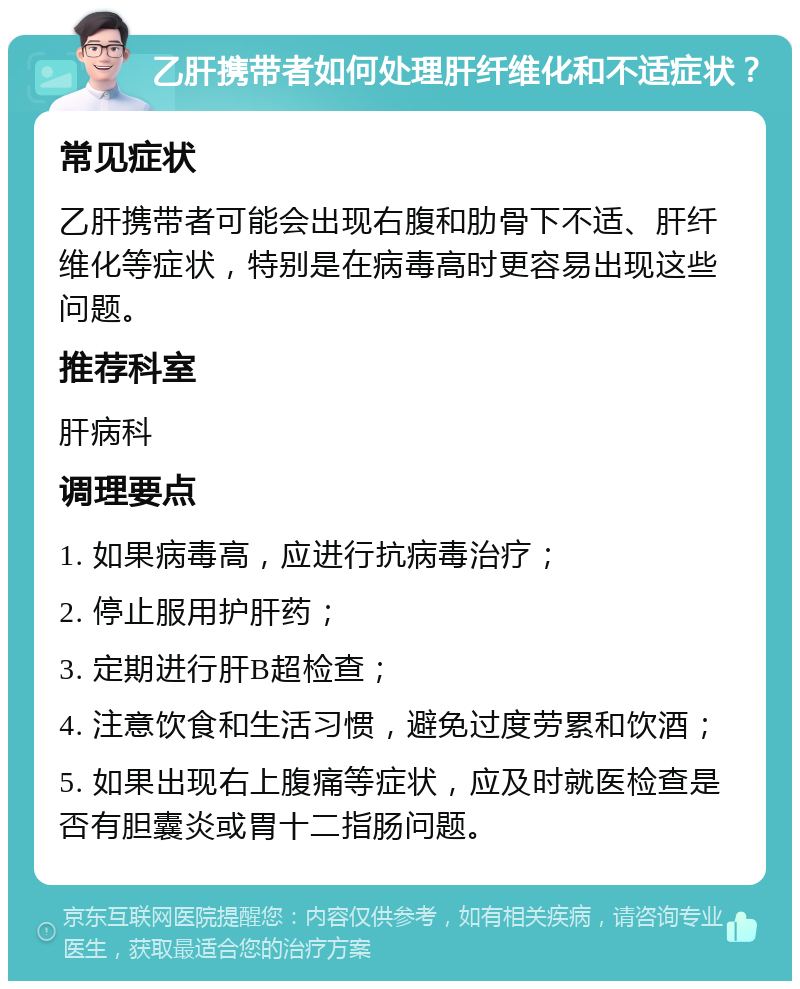 乙肝携带者如何处理肝纤维化和不适症状？ 常见症状 乙肝携带者可能会出现右腹和肋骨下不适、肝纤维化等症状，特别是在病毒高时更容易出现这些问题。 推荐科室 肝病科 调理要点 1. 如果病毒高，应进行抗病毒治疗； 2. 停止服用护肝药； 3. 定期进行肝B超检查； 4. 注意饮食和生活习惯，避免过度劳累和饮酒； 5. 如果出现右上腹痛等症状，应及时就医检查是否有胆囊炎或胃十二指肠问题。