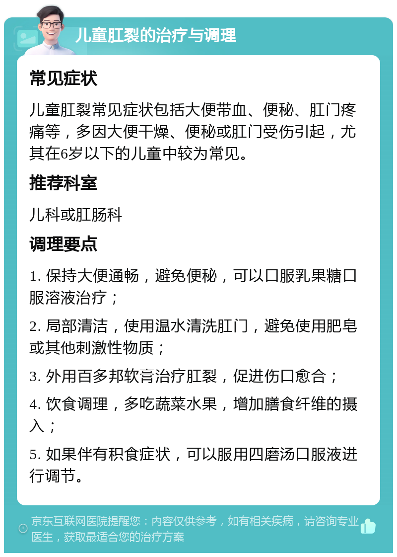 儿童肛裂的治疗与调理 常见症状 儿童肛裂常见症状包括大便带血、便秘、肛门疼痛等，多因大便干燥、便秘或肛门受伤引起，尤其在6岁以下的儿童中较为常见。 推荐科室 儿科或肛肠科 调理要点 1. 保持大便通畅，避免便秘，可以口服乳果糖口服溶液治疗； 2. 局部清洁，使用温水清洗肛门，避免使用肥皂或其他刺激性物质； 3. 外用百多邦软膏治疗肛裂，促进伤口愈合； 4. 饮食调理，多吃蔬菜水果，增加膳食纤维的摄入； 5. 如果伴有积食症状，可以服用四磨汤口服液进行调节。