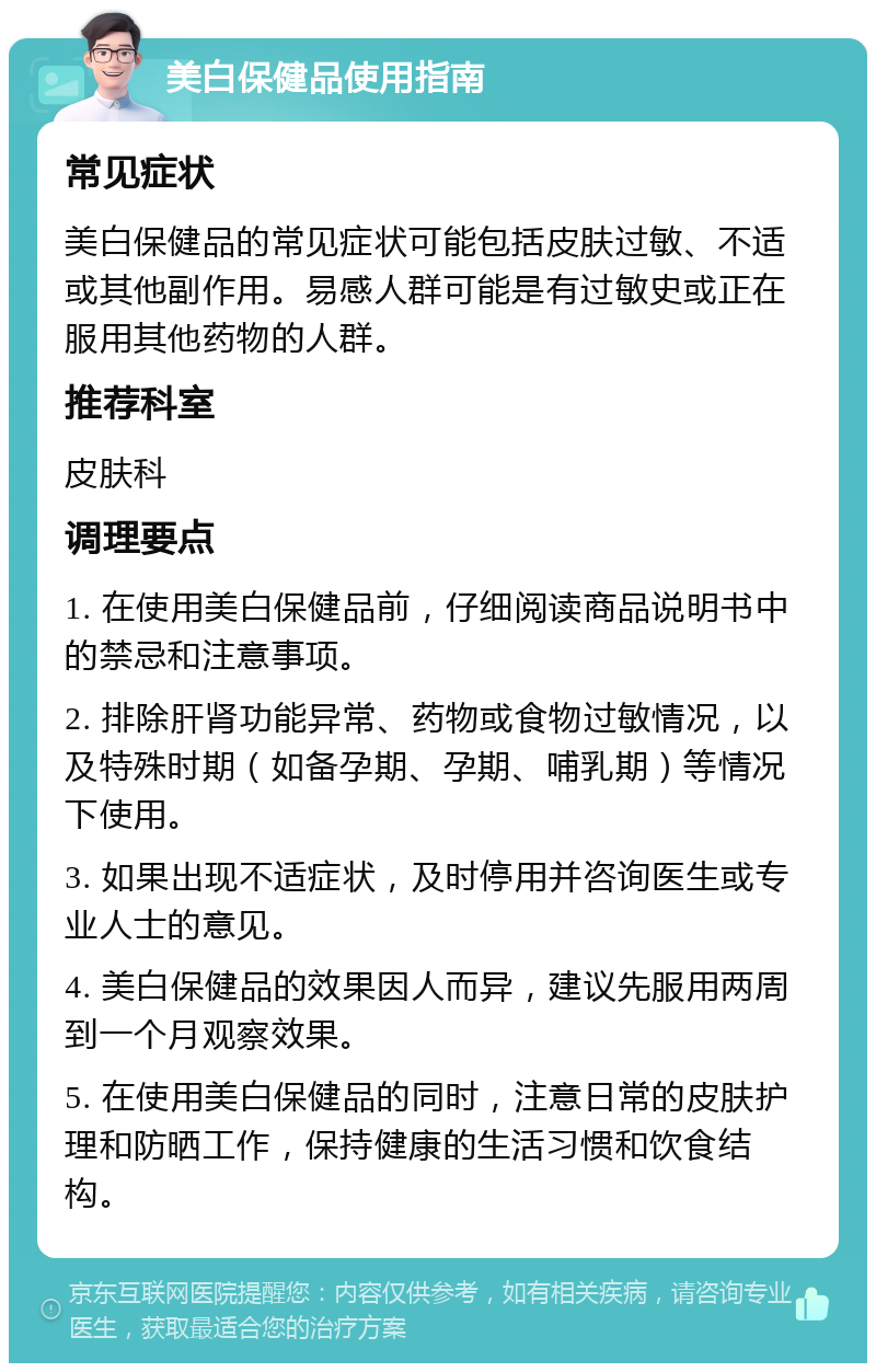 美白保健品使用指南 常见症状 美白保健品的常见症状可能包括皮肤过敏、不适或其他副作用。易感人群可能是有过敏史或正在服用其他药物的人群。 推荐科室 皮肤科 调理要点 1. 在使用美白保健品前，仔细阅读商品说明书中的禁忌和注意事项。 2. 排除肝肾功能异常、药物或食物过敏情况，以及特殊时期（如备孕期、孕期、哺乳期）等情况下使用。 3. 如果出现不适症状，及时停用并咨询医生或专业人士的意见。 4. 美白保健品的效果因人而异，建议先服用两周到一个月观察效果。 5. 在使用美白保健品的同时，注意日常的皮肤护理和防晒工作，保持健康的生活习惯和饮食结构。