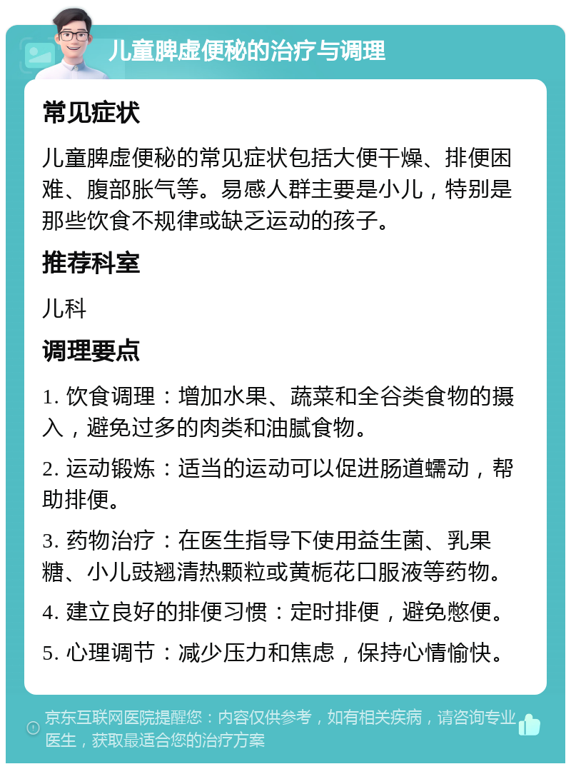 儿童脾虚便秘的治疗与调理 常见症状 儿童脾虚便秘的常见症状包括大便干燥、排便困难、腹部胀气等。易感人群主要是小儿，特别是那些饮食不规律或缺乏运动的孩子。 推荐科室 儿科 调理要点 1. 饮食调理：增加水果、蔬菜和全谷类食物的摄入，避免过多的肉类和油腻食物。 2. 运动锻炼：适当的运动可以促进肠道蠕动，帮助排便。 3. 药物治疗：在医生指导下使用益生菌、乳果糖、小儿豉翘清热颗粒或黄栀花口服液等药物。 4. 建立良好的排便习惯：定时排便，避免憋便。 5. 心理调节：减少压力和焦虑，保持心情愉快。