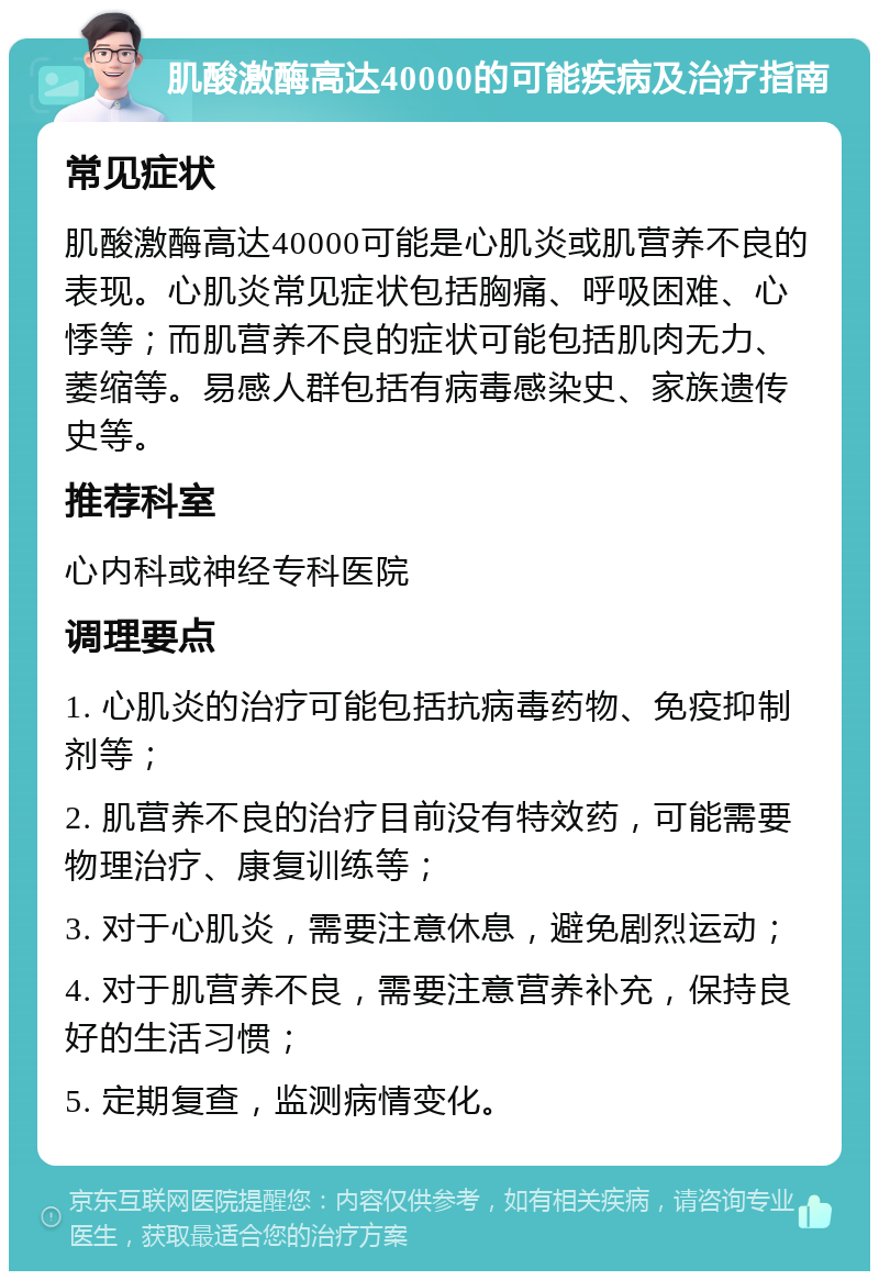 肌酸激酶高达40000的可能疾病及治疗指南 常见症状 肌酸激酶高达40000可能是心肌炎或肌营养不良的表现。心肌炎常见症状包括胸痛、呼吸困难、心悸等；而肌营养不良的症状可能包括肌肉无力、萎缩等。易感人群包括有病毒感染史、家族遗传史等。 推荐科室 心内科或神经专科医院 调理要点 1. 心肌炎的治疗可能包括抗病毒药物、免疫抑制剂等； 2. 肌营养不良的治疗目前没有特效药，可能需要物理治疗、康复训练等； 3. 对于心肌炎，需要注意休息，避免剧烈运动； 4. 对于肌营养不良，需要注意营养补充，保持良好的生活习惯； 5. 定期复查，监测病情变化。