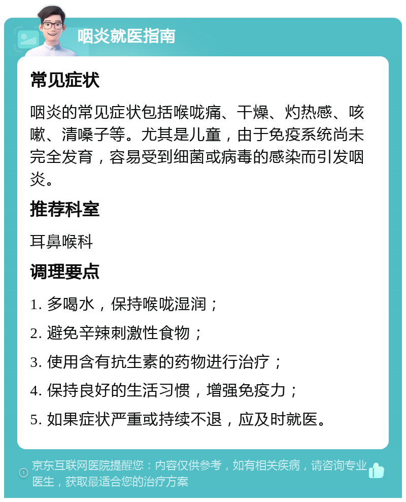 咽炎就医指南 常见症状 咽炎的常见症状包括喉咙痛、干燥、灼热感、咳嗽、清嗓子等。尤其是儿童，由于免疫系统尚未完全发育，容易受到细菌或病毒的感染而引发咽炎。 推荐科室 耳鼻喉科 调理要点 1. 多喝水，保持喉咙湿润； 2. 避免辛辣刺激性食物； 3. 使用含有抗生素的药物进行治疗； 4. 保持良好的生活习惯，增强免疫力； 5. 如果症状严重或持续不退，应及时就医。