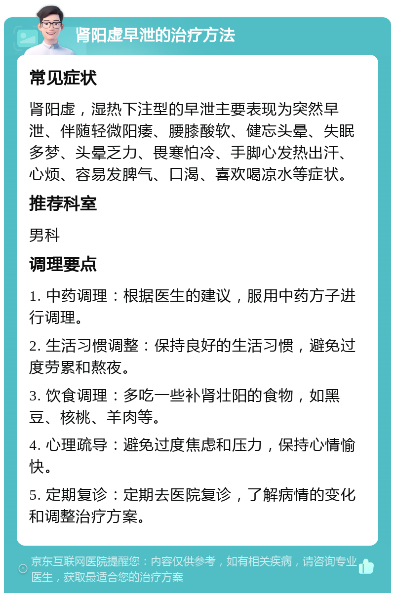 肾阳虚早泄的治疗方法 常见症状 肾阳虚，湿热下注型的早泄主要表现为突然早泄、伴随轻微阳痿、腰膝酸软、健忘头晕、失眠多梦、头晕乏力、畏寒怕冷、手脚心发热出汗、心烦、容易发脾气、口渴、喜欢喝凉水等症状。 推荐科室 男科 调理要点 1. 中药调理：根据医生的建议，服用中药方子进行调理。 2. 生活习惯调整：保持良好的生活习惯，避免过度劳累和熬夜。 3. 饮食调理：多吃一些补肾壮阳的食物，如黑豆、核桃、羊肉等。 4. 心理疏导：避免过度焦虑和压力，保持心情愉快。 5. 定期复诊：定期去医院复诊，了解病情的变化和调整治疗方案。