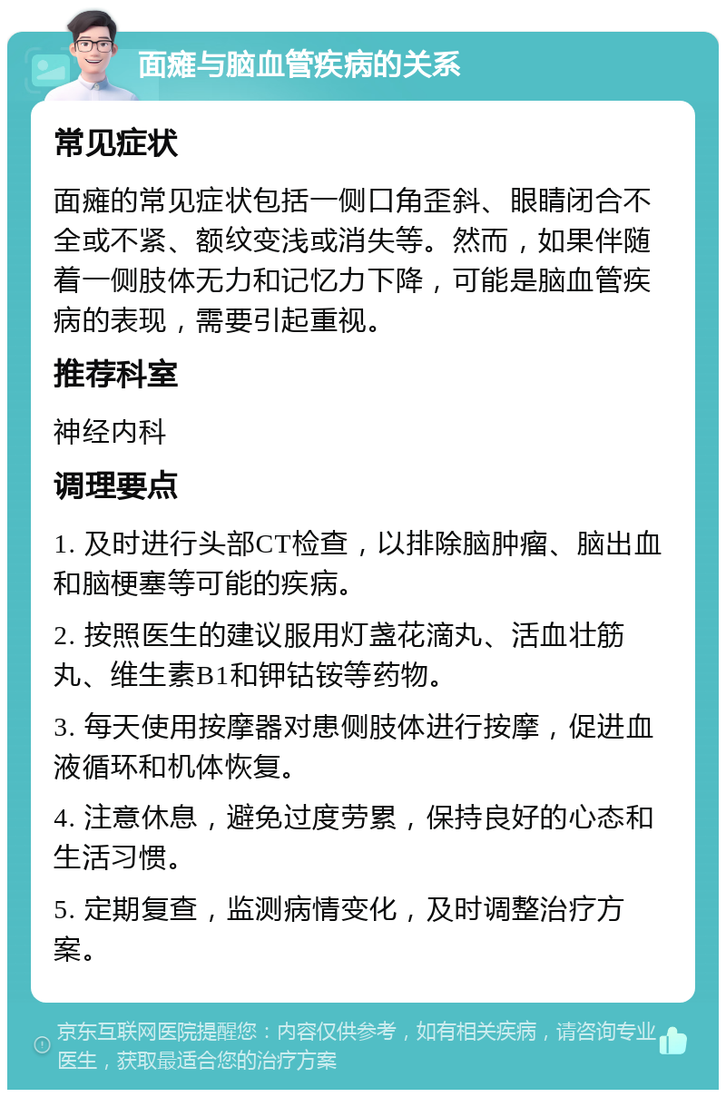 面瘫与脑血管疾病的关系 常见症状 面瘫的常见症状包括一侧口角歪斜、眼睛闭合不全或不紧、额纹变浅或消失等。然而，如果伴随着一侧肢体无力和记忆力下降，可能是脑血管疾病的表现，需要引起重视。 推荐科室 神经内科 调理要点 1. 及时进行头部CT检查，以排除脑肿瘤、脑出血和脑梗塞等可能的疾病。 2. 按照医生的建议服用灯盏花滴丸、活血壮筋丸、维生素B1和钾钴铵等药物。 3. 每天使用按摩器对患侧肢体进行按摩，促进血液循环和机体恢复。 4. 注意休息，避免过度劳累，保持良好的心态和生活习惯。 5. 定期复查，监测病情变化，及时调整治疗方案。