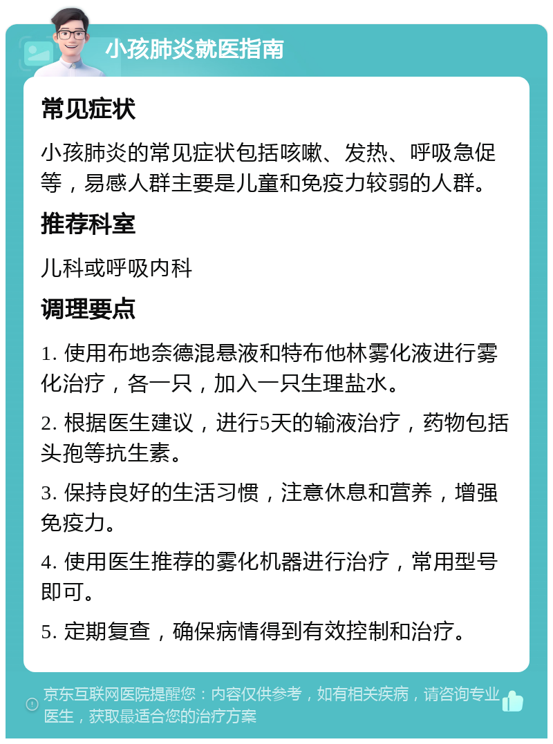 小孩肺炎就医指南 常见症状 小孩肺炎的常见症状包括咳嗽、发热、呼吸急促等，易感人群主要是儿童和免疫力较弱的人群。 推荐科室 儿科或呼吸内科 调理要点 1. 使用布地奈德混悬液和特布他林雾化液进行雾化治疗，各一只，加入一只生理盐水。 2. 根据医生建议，进行5天的输液治疗，药物包括头孢等抗生素。 3. 保持良好的生活习惯，注意休息和营养，增强免疫力。 4. 使用医生推荐的雾化机器进行治疗，常用型号即可。 5. 定期复查，确保病情得到有效控制和治疗。