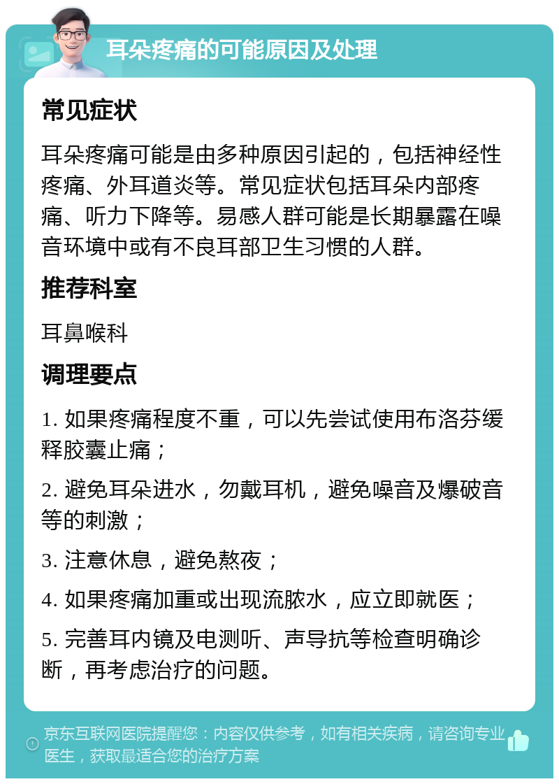 耳朵疼痛的可能原因及处理 常见症状 耳朵疼痛可能是由多种原因引起的，包括神经性疼痛、外耳道炎等。常见症状包括耳朵内部疼痛、听力下降等。易感人群可能是长期暴露在噪音环境中或有不良耳部卫生习惯的人群。 推荐科室 耳鼻喉科 调理要点 1. 如果疼痛程度不重，可以先尝试使用布洛芬缓释胶囊止痛； 2. 避免耳朵进水，勿戴耳机，避免噪音及爆破音等的刺激； 3. 注意休息，避免熬夜； 4. 如果疼痛加重或出现流脓水，应立即就医； 5. 完善耳内镜及电测听、声导抗等检查明确诊断，再考虑治疗的问题。