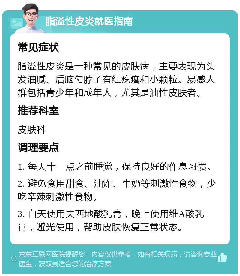 脂溢性皮炎就医指南 常见症状 脂溢性皮炎是一种常见的皮肤病，主要表现为头发油腻、后脑勺脖子有红疙瘩和小颗粒。易感人群包括青少年和成年人，尤其是油性皮肤者。 推荐科室 皮肤科 调理要点 1. 每天十一点之前睡觉，保持良好的作息习惯。 2. 避免食用甜食、油炸、牛奶等刺激性食物，少吃辛辣刺激性食物。 3. 白天使用夫西地酸乳膏，晚上使用维A酸乳膏，避光使用，帮助皮肤恢复正常状态。