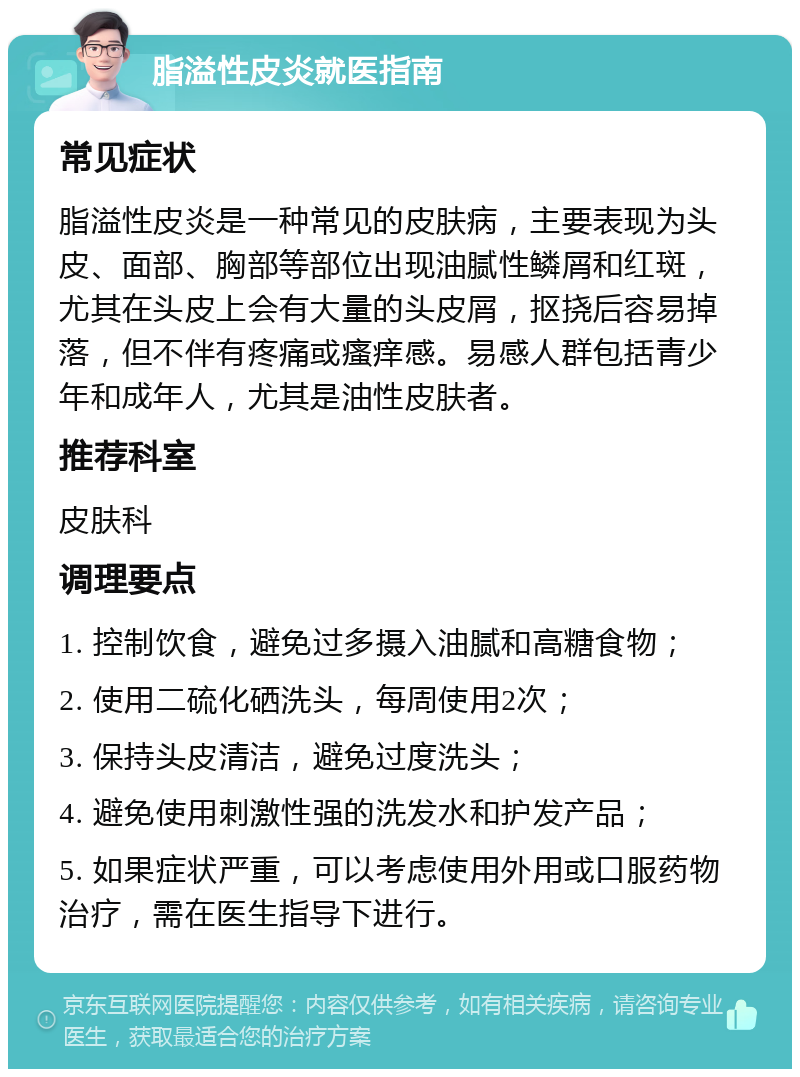 脂溢性皮炎就医指南 常见症状 脂溢性皮炎是一种常见的皮肤病，主要表现为头皮、面部、胸部等部位出现油腻性鳞屑和红斑，尤其在头皮上会有大量的头皮屑，抠挠后容易掉落，但不伴有疼痛或瘙痒感。易感人群包括青少年和成年人，尤其是油性皮肤者。 推荐科室 皮肤科 调理要点 1. 控制饮食，避免过多摄入油腻和高糖食物； 2. 使用二硫化硒洗头，每周使用2次； 3. 保持头皮清洁，避免过度洗头； 4. 避免使用刺激性强的洗发水和护发产品； 5. 如果症状严重，可以考虑使用外用或口服药物治疗，需在医生指导下进行。