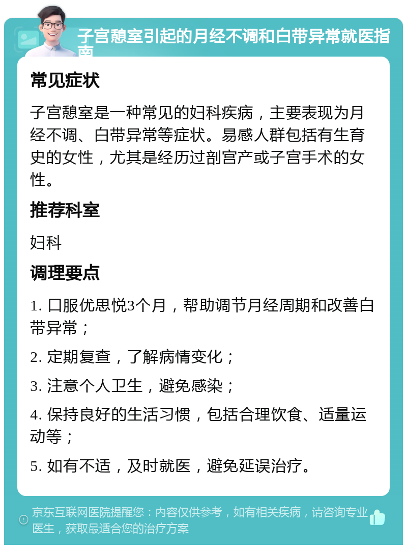 子宫憩室引起的月经不调和白带异常就医指南 常见症状 子宫憩室是一种常见的妇科疾病，主要表现为月经不调、白带异常等症状。易感人群包括有生育史的女性，尤其是经历过剖宫产或子宫手术的女性。 推荐科室 妇科 调理要点 1. 口服优思悦3个月，帮助调节月经周期和改善白带异常； 2. 定期复查，了解病情变化； 3. 注意个人卫生，避免感染； 4. 保持良好的生活习惯，包括合理饮食、适量运动等； 5. 如有不适，及时就医，避免延误治疗。