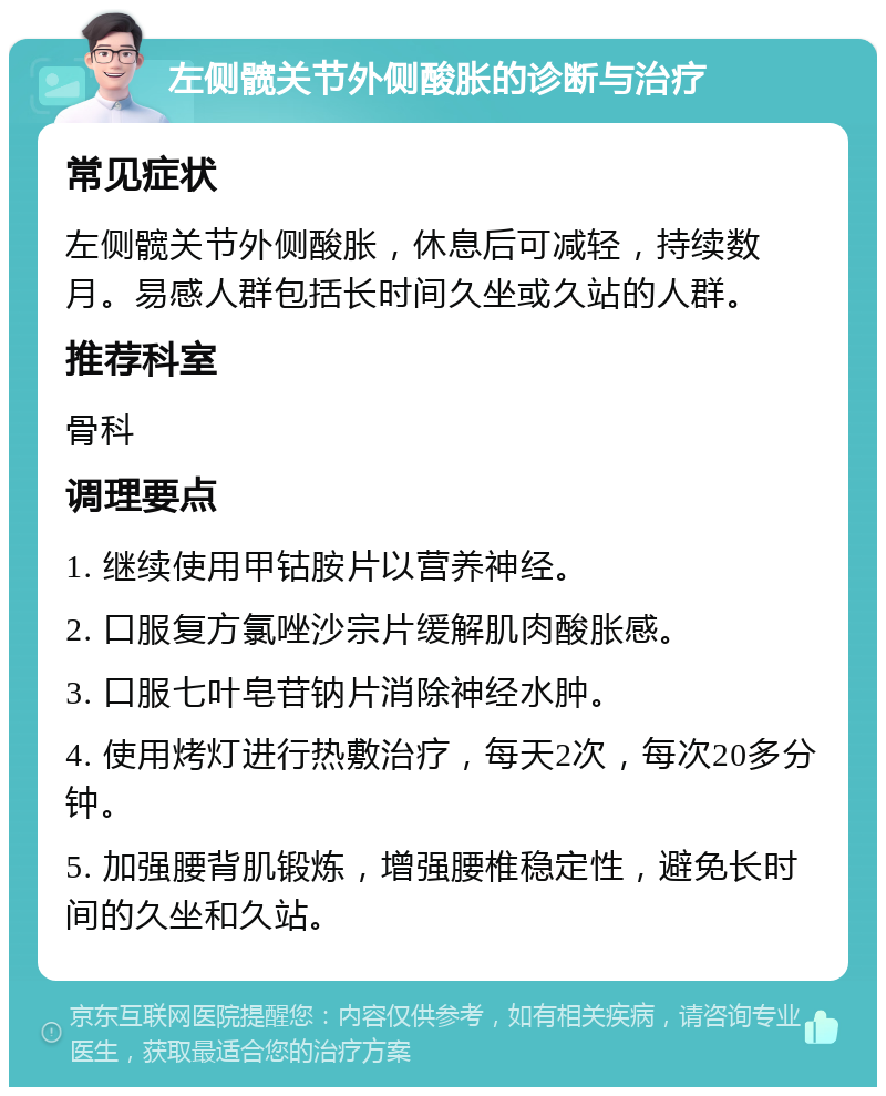 左侧髋关节外侧酸胀的诊断与治疗 常见症状 左侧髋关节外侧酸胀，休息后可减轻，持续数月。易感人群包括长时间久坐或久站的人群。 推荐科室 骨科 调理要点 1. 继续使用甲钴胺片以营养神经。 2. 口服复方氯唑沙宗片缓解肌肉酸胀感。 3. 口服七叶皂苷钠片消除神经水肿。 4. 使用烤灯进行热敷治疗，每天2次，每次20多分钟。 5. 加强腰背肌锻炼，增强腰椎稳定性，避免长时间的久坐和久站。