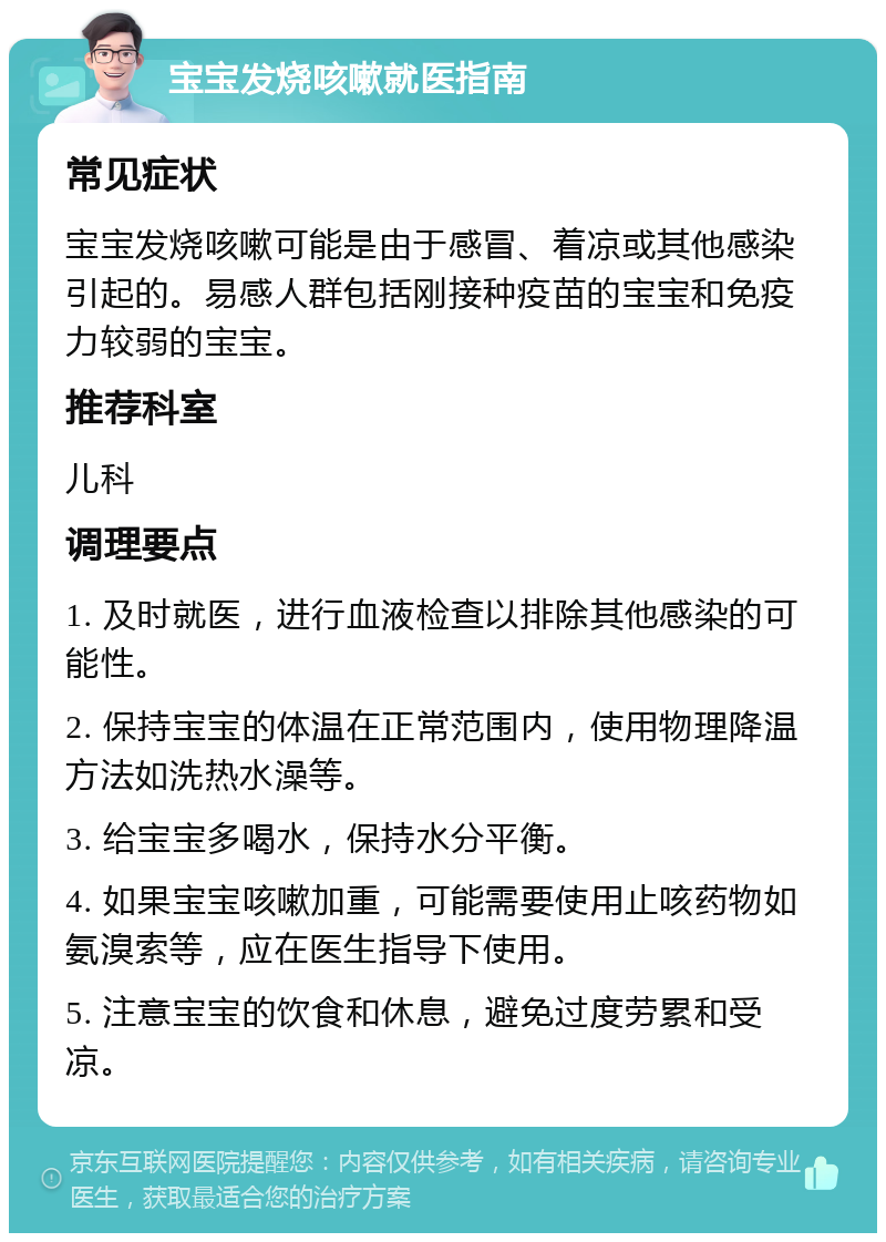 宝宝发烧咳嗽就医指南 常见症状 宝宝发烧咳嗽可能是由于感冒、着凉或其他感染引起的。易感人群包括刚接种疫苗的宝宝和免疫力较弱的宝宝。 推荐科室 儿科 调理要点 1. 及时就医，进行血液检查以排除其他感染的可能性。 2. 保持宝宝的体温在正常范围内，使用物理降温方法如洗热水澡等。 3. 给宝宝多喝水，保持水分平衡。 4. 如果宝宝咳嗽加重，可能需要使用止咳药物如氨溴索等，应在医生指导下使用。 5. 注意宝宝的饮食和休息，避免过度劳累和受凉。