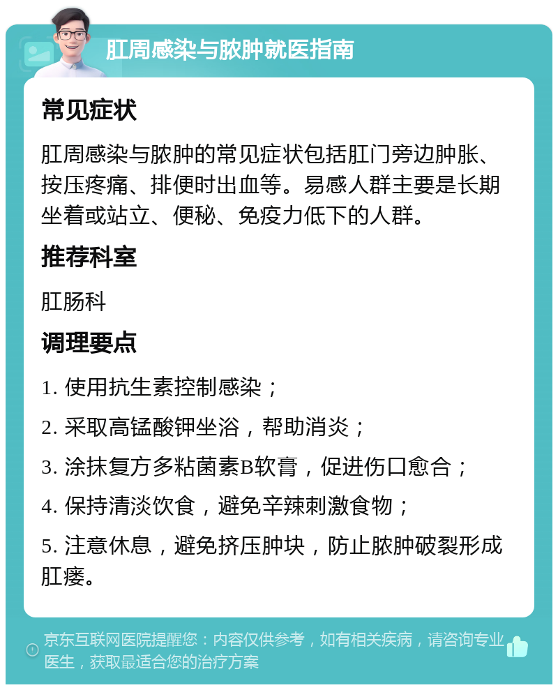 肛周感染与脓肿就医指南 常见症状 肛周感染与脓肿的常见症状包括肛门旁边肿胀、按压疼痛、排便时出血等。易感人群主要是长期坐着或站立、便秘、免疫力低下的人群。 推荐科室 肛肠科 调理要点 1. 使用抗生素控制感染； 2. 采取高锰酸钾坐浴，帮助消炎； 3. 涂抹复方多粘菌素B软膏，促进伤口愈合； 4. 保持清淡饮食，避免辛辣刺激食物； 5. 注意休息，避免挤压肿块，防止脓肿破裂形成肛瘘。