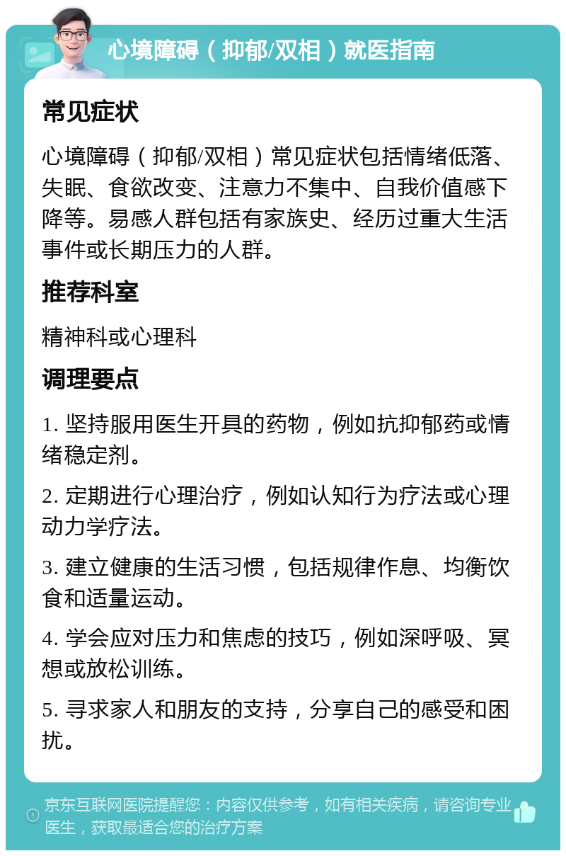 心境障碍（抑郁/双相）就医指南 常见症状 心境障碍（抑郁/双相）常见症状包括情绪低落、失眠、食欲改变、注意力不集中、自我价值感下降等。易感人群包括有家族史、经历过重大生活事件或长期压力的人群。 推荐科室 精神科或心理科 调理要点 1. 坚持服用医生开具的药物，例如抗抑郁药或情绪稳定剂。 2. 定期进行心理治疗，例如认知行为疗法或心理动力学疗法。 3. 建立健康的生活习惯，包括规律作息、均衡饮食和适量运动。 4. 学会应对压力和焦虑的技巧，例如深呼吸、冥想或放松训练。 5. 寻求家人和朋友的支持，分享自己的感受和困扰。