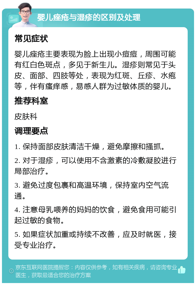 婴儿痤疮与湿疹的区别及处理 常见症状 婴儿痤疮主要表现为脸上出现小痘痘，周围可能有红白色斑点，多见于新生儿。湿疹则常见于头皮、面部、四肢等处，表现为红斑、丘疹、水疱等，伴有瘙痒感，易感人群为过敏体质的婴儿。 推荐科室 皮肤科 调理要点 1. 保持面部皮肤清洁干燥，避免摩擦和搔抓。 2. 对于湿疹，可以使用不含激素的冷敷凝胶进行局部治疗。 3. 避免过度包裹和高温环境，保持室内空气流通。 4. 注意母乳喂养的妈妈的饮食，避免食用可能引起过敏的食物。 5. 如果症状加重或持续不改善，应及时就医，接受专业治疗。