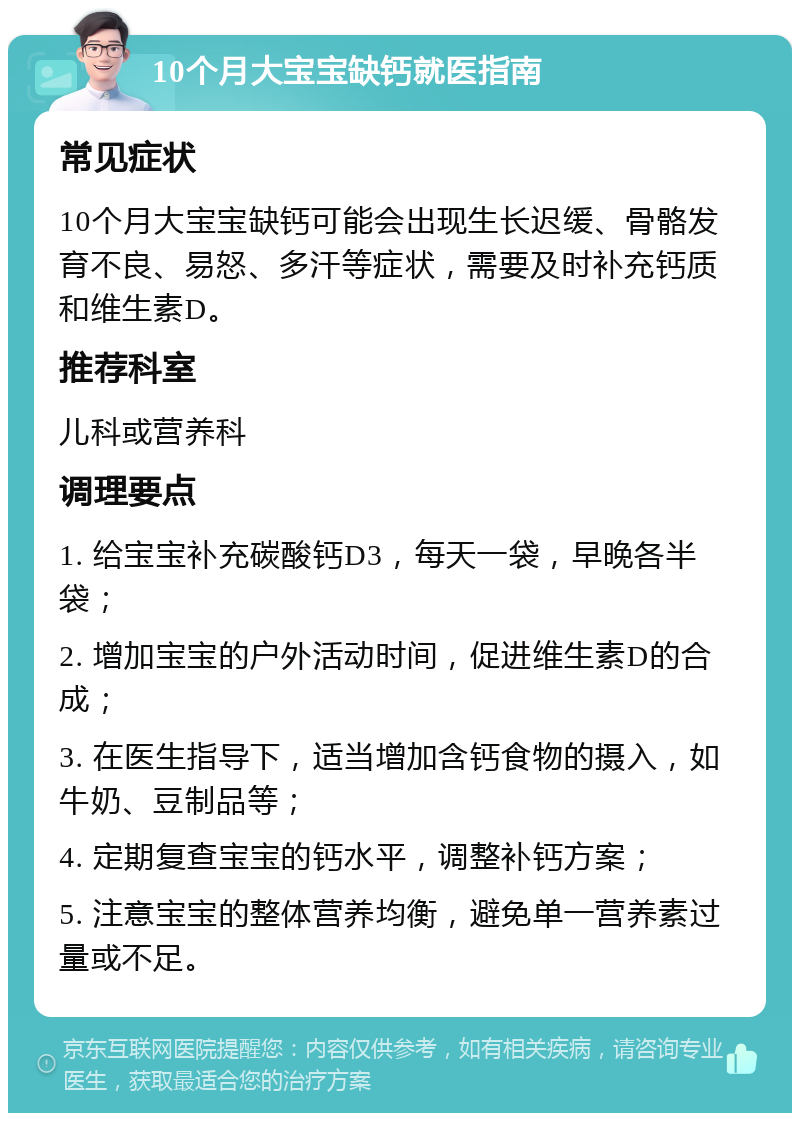 10个月大宝宝缺钙就医指南 常见症状 10个月大宝宝缺钙可能会出现生长迟缓、骨骼发育不良、易怒、多汗等症状，需要及时补充钙质和维生素D。 推荐科室 儿科或营养科 调理要点 1. 给宝宝补充碳酸钙D3，每天一袋，早晚各半袋； 2. 增加宝宝的户外活动时间，促进维生素D的合成； 3. 在医生指导下，适当增加含钙食物的摄入，如牛奶、豆制品等； 4. 定期复查宝宝的钙水平，调整补钙方案； 5. 注意宝宝的整体营养均衡，避免单一营养素过量或不足。