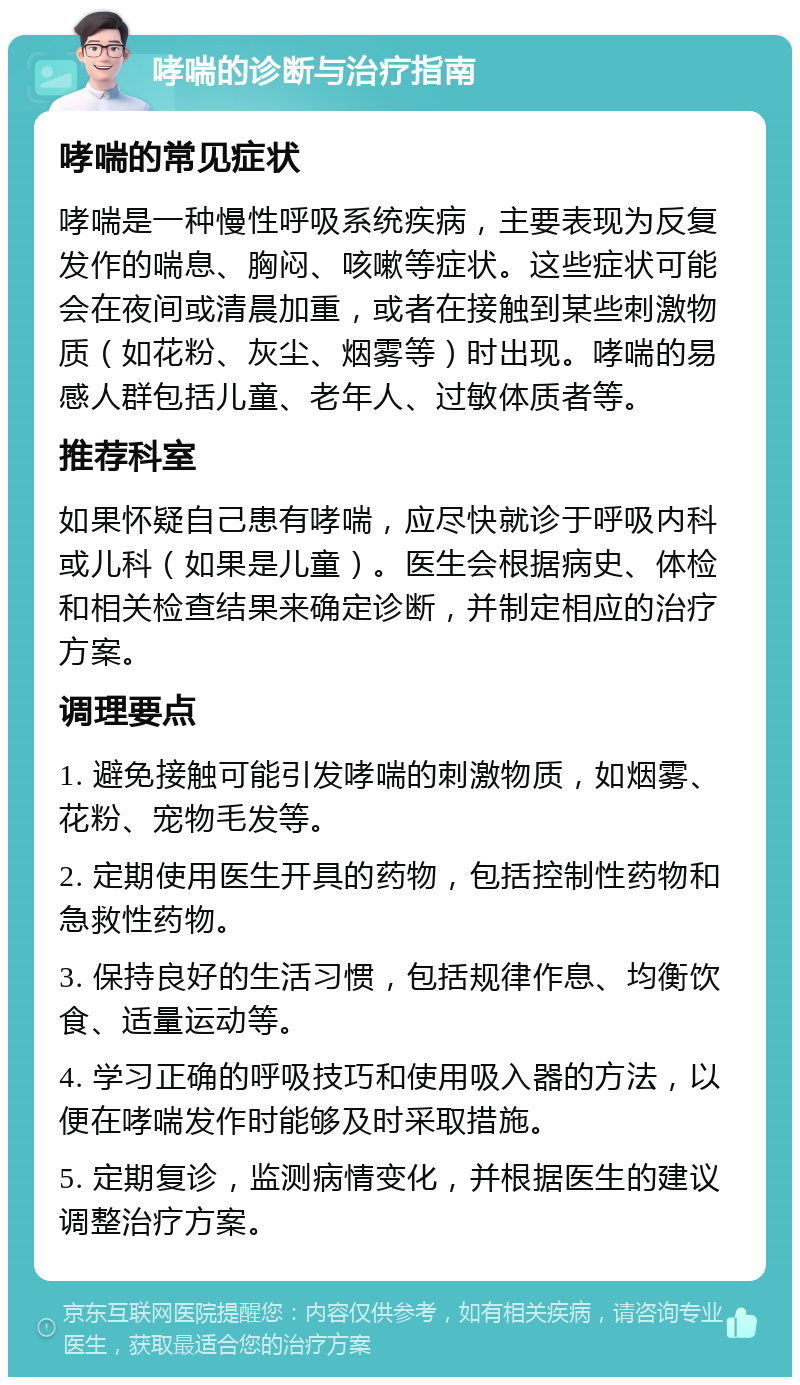 哮喘的诊断与治疗指南 哮喘的常见症状 哮喘是一种慢性呼吸系统疾病，主要表现为反复发作的喘息、胸闷、咳嗽等症状。这些症状可能会在夜间或清晨加重，或者在接触到某些刺激物质（如花粉、灰尘、烟雾等）时出现。哮喘的易感人群包括儿童、老年人、过敏体质者等。 推荐科室 如果怀疑自己患有哮喘，应尽快就诊于呼吸内科或儿科（如果是儿童）。医生会根据病史、体检和相关检查结果来确定诊断，并制定相应的治疗方案。 调理要点 1. 避免接触可能引发哮喘的刺激物质，如烟雾、花粉、宠物毛发等。 2. 定期使用医生开具的药物，包括控制性药物和急救性药物。 3. 保持良好的生活习惯，包括规律作息、均衡饮食、适量运动等。 4. 学习正确的呼吸技巧和使用吸入器的方法，以便在哮喘发作时能够及时采取措施。 5. 定期复诊，监测病情变化，并根据医生的建议调整治疗方案。