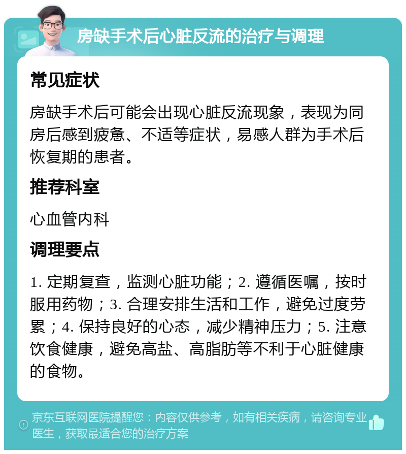 房缺手术后心脏反流的治疗与调理 常见症状 房缺手术后可能会出现心脏反流现象，表现为同房后感到疲惫、不适等症状，易感人群为手术后恢复期的患者。 推荐科室 心血管内科 调理要点 1. 定期复查，监测心脏功能；2. 遵循医嘱，按时服用药物；3. 合理安排生活和工作，避免过度劳累；4. 保持良好的心态，减少精神压力；5. 注意饮食健康，避免高盐、高脂肪等不利于心脏健康的食物。