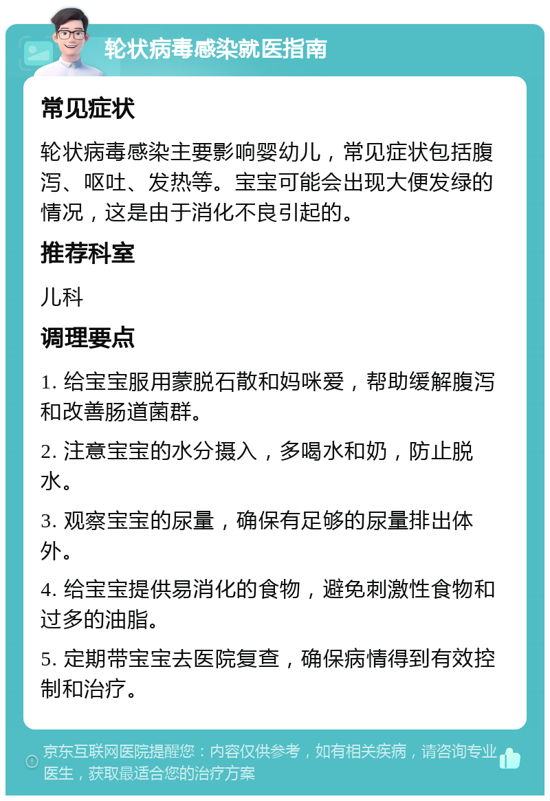 轮状病毒感染就医指南 常见症状 轮状病毒感染主要影响婴幼儿，常见症状包括腹泻、呕吐、发热等。宝宝可能会出现大便发绿的情况，这是由于消化不良引起的。 推荐科室 儿科 调理要点 1. 给宝宝服用蒙脱石散和妈咪爱，帮助缓解腹泻和改善肠道菌群。 2. 注意宝宝的水分摄入，多喝水和奶，防止脱水。 3. 观察宝宝的尿量，确保有足够的尿量排出体外。 4. 给宝宝提供易消化的食物，避免刺激性食物和过多的油脂。 5. 定期带宝宝去医院复查，确保病情得到有效控制和治疗。