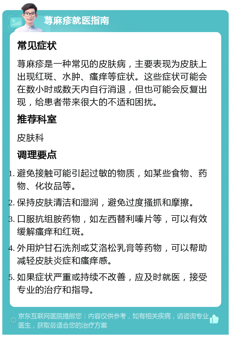 荨麻疹就医指南 常见症状 荨麻疹是一种常见的皮肤病，主要表现为皮肤上出现红斑、水肿、瘙痒等症状。这些症状可能会在数小时或数天内自行消退，但也可能会反复出现，给患者带来很大的不适和困扰。 推荐科室 皮肤科 调理要点 避免接触可能引起过敏的物质，如某些食物、药物、化妆品等。 保持皮肤清洁和湿润，避免过度搔抓和摩擦。 口服抗组胺药物，如左西替利嗪片等，可以有效缓解瘙痒和红斑。 外用炉甘石洗剂或艾洛松乳膏等药物，可以帮助减轻皮肤炎症和瘙痒感。 如果症状严重或持续不改善，应及时就医，接受专业的治疗和指导。