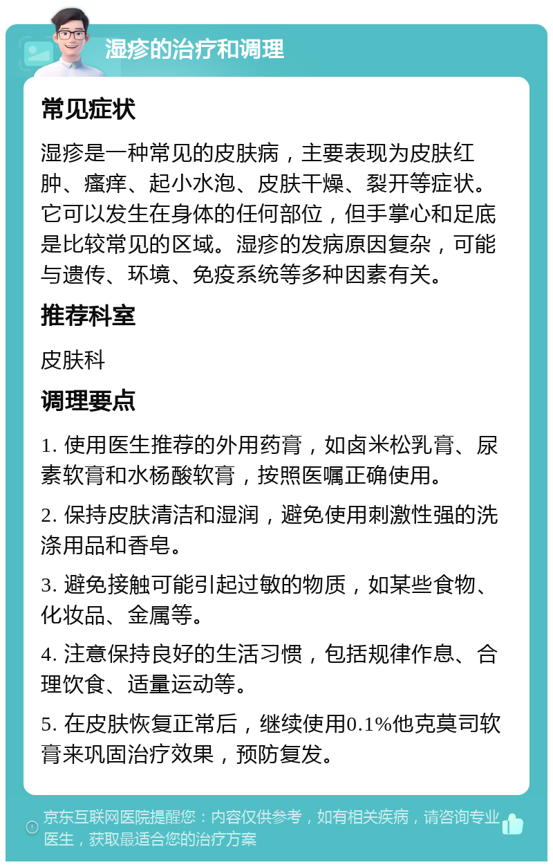 湿疹的治疗和调理 常见症状 湿疹是一种常见的皮肤病，主要表现为皮肤红肿、瘙痒、起小水泡、皮肤干燥、裂开等症状。它可以发生在身体的任何部位，但手掌心和足底是比较常见的区域。湿疹的发病原因复杂，可能与遗传、环境、免疫系统等多种因素有关。 推荐科室 皮肤科 调理要点 1. 使用医生推荐的外用药膏，如卤米松乳膏、尿素软膏和水杨酸软膏，按照医嘱正确使用。 2. 保持皮肤清洁和湿润，避免使用刺激性强的洗涤用品和香皂。 3. 避免接触可能引起过敏的物质，如某些食物、化妆品、金属等。 4. 注意保持良好的生活习惯，包括规律作息、合理饮食、适量运动等。 5. 在皮肤恢复正常后，继续使用0.1%他克莫司软膏来巩固治疗效果，预防复发。