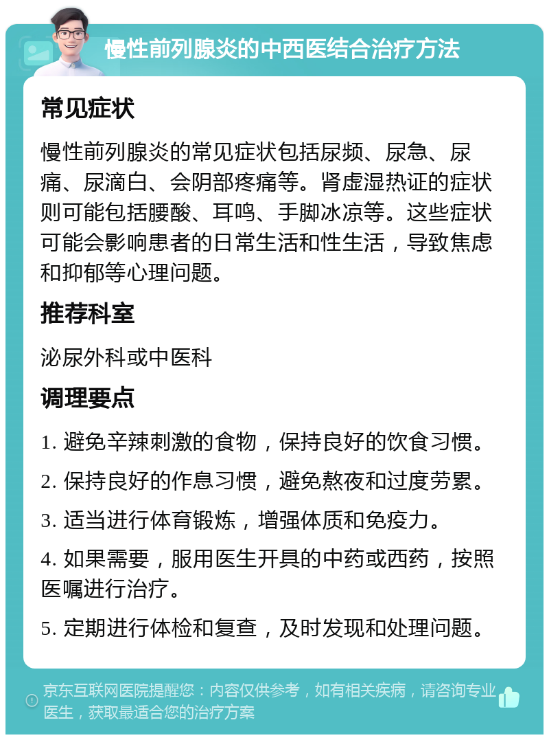 慢性前列腺炎的中西医结合治疗方法 常见症状 慢性前列腺炎的常见症状包括尿频、尿急、尿痛、尿滴白、会阴部疼痛等。肾虚湿热证的症状则可能包括腰酸、耳鸣、手脚冰凉等。这些症状可能会影响患者的日常生活和性生活，导致焦虑和抑郁等心理问题。 推荐科室 泌尿外科或中医科 调理要点 1. 避免辛辣刺激的食物，保持良好的饮食习惯。 2. 保持良好的作息习惯，避免熬夜和过度劳累。 3. 适当进行体育锻炼，增强体质和免疫力。 4. 如果需要，服用医生开具的中药或西药，按照医嘱进行治疗。 5. 定期进行体检和复查，及时发现和处理问题。