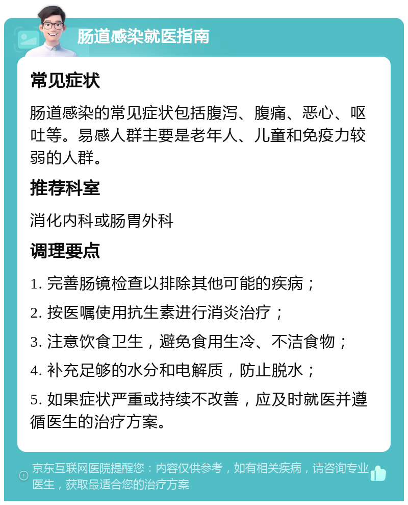 肠道感染就医指南 常见症状 肠道感染的常见症状包括腹泻、腹痛、恶心、呕吐等。易感人群主要是老年人、儿童和免疫力较弱的人群。 推荐科室 消化内科或肠胃外科 调理要点 1. 完善肠镜检查以排除其他可能的疾病； 2. 按医嘱使用抗生素进行消炎治疗； 3. 注意饮食卫生，避免食用生冷、不洁食物； 4. 补充足够的水分和电解质，防止脱水； 5. 如果症状严重或持续不改善，应及时就医并遵循医生的治疗方案。