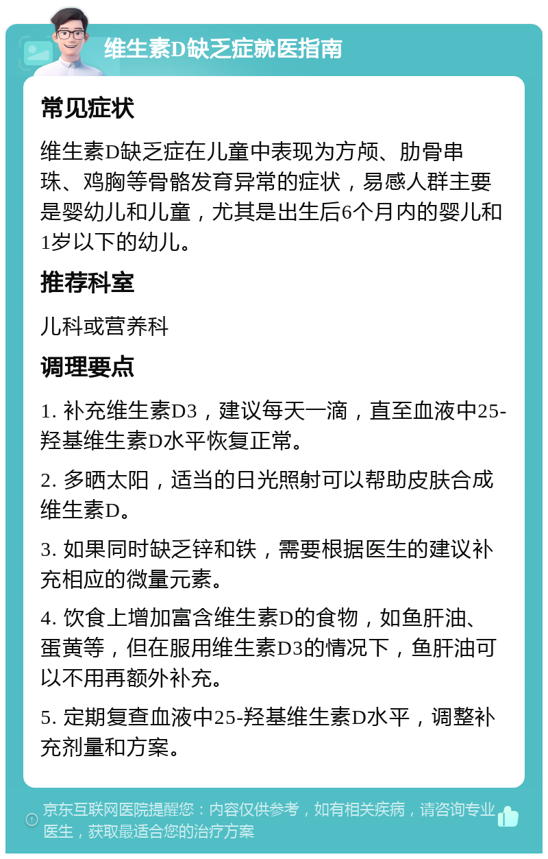 维生素D缺乏症就医指南 常见症状 维生素D缺乏症在儿童中表现为方颅、肋骨串珠、鸡胸等骨骼发育异常的症状，易感人群主要是婴幼儿和儿童，尤其是出生后6个月内的婴儿和1岁以下的幼儿。 推荐科室 儿科或营养科 调理要点 1. 补充维生素D3，建议每天一滴，直至血液中25-羟基维生素D水平恢复正常。 2. 多晒太阳，适当的日光照射可以帮助皮肤合成维生素D。 3. 如果同时缺乏锌和铁，需要根据医生的建议补充相应的微量元素。 4. 饮食上增加富含维生素D的食物，如鱼肝油、蛋黄等，但在服用维生素D3的情况下，鱼肝油可以不用再额外补充。 5. 定期复查血液中25-羟基维生素D水平，调整补充剂量和方案。