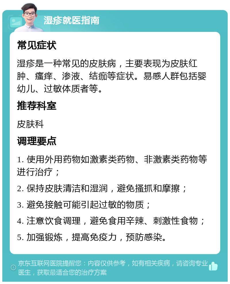 湿疹就医指南 常见症状 湿疹是一种常见的皮肤病，主要表现为皮肤红肿、瘙痒、渗液、结痂等症状。易感人群包括婴幼儿、过敏体质者等。 推荐科室 皮肤科 调理要点 1. 使用外用药物如激素类药物、非激素类药物等进行治疗； 2. 保持皮肤清洁和湿润，避免搔抓和摩擦； 3. 避免接触可能引起过敏的物质； 4. 注意饮食调理，避免食用辛辣、刺激性食物； 5. 加强锻炼，提高免疫力，预防感染。