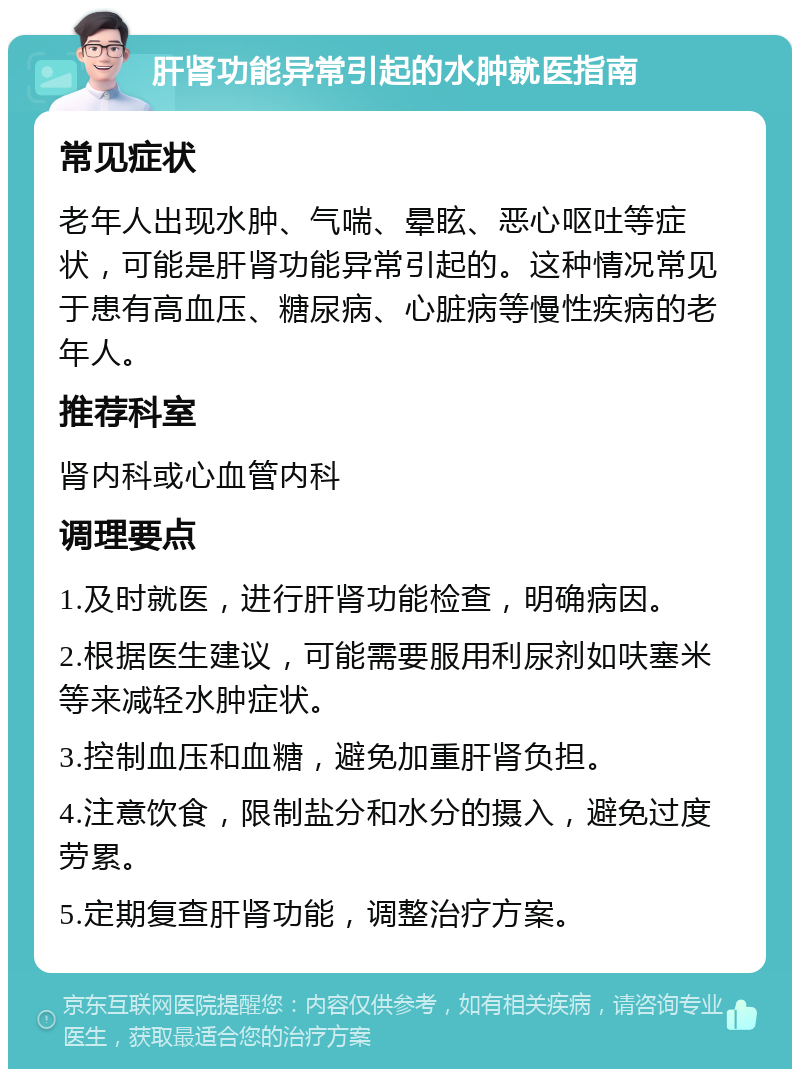 肝肾功能异常引起的水肿就医指南 常见症状 老年人出现水肿、气喘、晕眩、恶心呕吐等症状，可能是肝肾功能异常引起的。这种情况常见于患有高血压、糖尿病、心脏病等慢性疾病的老年人。 推荐科室 肾内科或心血管内科 调理要点 1.及时就医，进行肝肾功能检查，明确病因。 2.根据医生建议，可能需要服用利尿剂如呋塞米等来减轻水肿症状。 3.控制血压和血糖，避免加重肝肾负担。 4.注意饮食，限制盐分和水分的摄入，避免过度劳累。 5.定期复查肝肾功能，调整治疗方案。