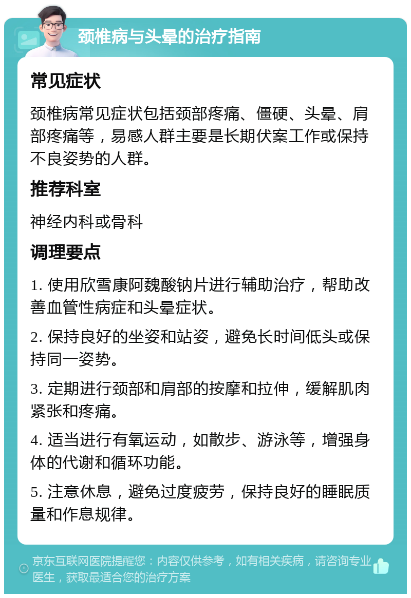 颈椎病与头晕的治疗指南 常见症状 颈椎病常见症状包括颈部疼痛、僵硬、头晕、肩部疼痛等，易感人群主要是长期伏案工作或保持不良姿势的人群。 推荐科室 神经内科或骨科 调理要点 1. 使用欣雪康阿魏酸钠片进行辅助治疗，帮助改善血管性病症和头晕症状。 2. 保持良好的坐姿和站姿，避免长时间低头或保持同一姿势。 3. 定期进行颈部和肩部的按摩和拉伸，缓解肌肉紧张和疼痛。 4. 适当进行有氧运动，如散步、游泳等，增强身体的代谢和循环功能。 5. 注意休息，避免过度疲劳，保持良好的睡眠质量和作息规律。