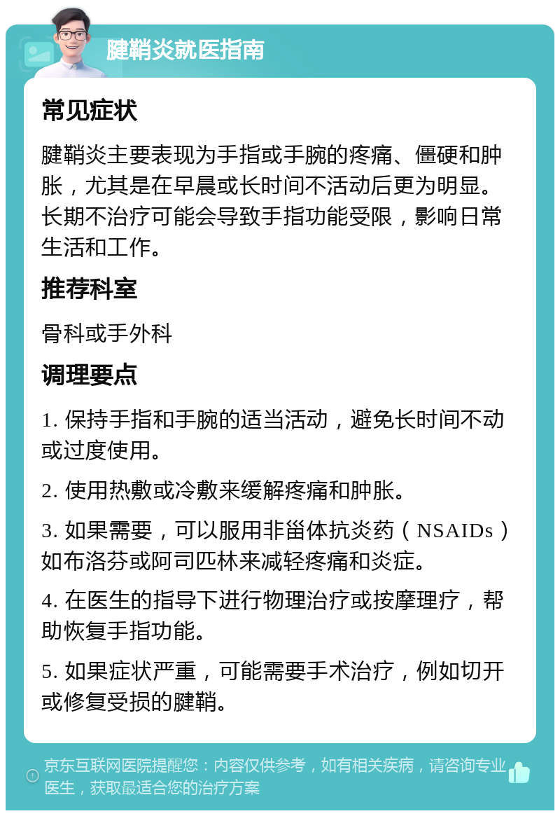 腱鞘炎就医指南 常见症状 腱鞘炎主要表现为手指或手腕的疼痛、僵硬和肿胀，尤其是在早晨或长时间不活动后更为明显。长期不治疗可能会导致手指功能受限，影响日常生活和工作。 推荐科室 骨科或手外科 调理要点 1. 保持手指和手腕的适当活动，避免长时间不动或过度使用。 2. 使用热敷或冷敷来缓解疼痛和肿胀。 3. 如果需要，可以服用非甾体抗炎药（NSAIDs）如布洛芬或阿司匹林来减轻疼痛和炎症。 4. 在医生的指导下进行物理治疗或按摩理疗，帮助恢复手指功能。 5. 如果症状严重，可能需要手术治疗，例如切开或修复受损的腱鞘。